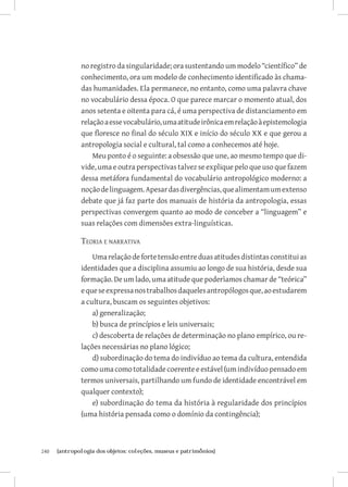 no registro da singularidade; ora sustentando um modelo “científico” de
               conhecimento, ora um modelo de conhecimento identificado às chama-
               das humanidades. Ela permanece, no entanto, como uma palavra chave
               no vocabulário dessa época. O que parece marcar o momento atual, dos
               anos setenta e oitenta para cá, é uma perspectiva de distanciamento em
               relação a esse vocabulário, uma atitude irônica em relação à epistemologia
               que floresce no final do século XIX e início do século XX e que gerou a
               antropologia social e cultural, tal como a conhecemos até hoje.
                   Meu ponto é o seguinte: a obsessão que une, ao mesmo tempo que di-
               vide, uma e outra perspectivas talvez se explique pelo que uso que fazem
               dessa metáfora fundamental do vocabulário antropológico moderno: a
               noção de linguagem. Apesar das divergências, que alimentam um extenso
               debate que já faz parte dos manuais de história da antropologia, essas
               perspectivas convergem quanto ao modo de conceber a “linguagem” e
               suas relações com dimensões extra-linguísticas.

               Teoria e narrativa
                   Uma relação de forte tensão entre duas atitudes distintas constitui as
               identidades que a disciplina assumiu ao longo de sua história, desde sua
               formação. De um lado, uma atitude que poderìamos chamar de “teórica”
               e que se expressa nos trabalhos daqueles antropólogos que, ao estudarem
               a cultura, buscam os seguintes objetivos:
                   a) generalização;
                   b) busca de princípios e leis universais;
                   c) descoberta de relações de determinação no plano empírico, ou re-
               lações necessárias no plano lógico;
                   d) subordinação do tema do indivíduo ao tema da cultura, entendida
               como uma como totalidade coerente e estável (um indivíduo pensado em
               termos universais, partilhando um fundo de identidade encontrável em
               qualquer contexto);
                   e) subordinação do tema da história à regularidade dos princípios
               (uma história pensada como o domínio da contingência);



240	   {antropologia dos objetos: coleções, museus e patrimônios}
 
