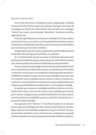 Um fértil ponto de vista
    Em um dos seus livros, Contingência, Ironia e Solidariedade, o filósofo
americano Richard Rorty sugere que podemos distinguir dois tipos de
estratégias em relação ao conhecimento. Por uma lado, uma estratégia
“irônica”; por outro, uma estratégia “metafísica”. A primeira consiste,
segundo ele, em:
    1) dúvidas permanentes em relação ao vocabulário final que usamos
para nos descrever e aos outros, uma vez que já fomos expostos a outros
vocabulários, considerados como finais, através de pessoas e coletividades
que não fazem parte do nosso cotidiano;
    2) a percepção, segundo a qual, os argumentos apresentados em nosso
vocabulário não são capazes de dissolver essas dúvidas;
    3) o reconhecimento de que os nossos vocabulários não estão mais
próximos da realidade do que os outros, de que eles não estão em contato
com nenhum poder, com nenhuma dimensão que nos transcenda.
    Os que assumem essa estratégia irônica não estão preocupados avaliar
esses vocabulários no contexto de um meta-vocabulário que seria neutro
e universal, nem em opor um vocabulário a outro enquanto aparência e
realidade (no sentido em que um seria mais verdadeiro que outro, que
um ‘revelaria’ mais a realidade do que outro). Os irônicos limitam-se a
contrastar esses vocabulários no tempo ou no espaço, explorando as suas
respectivas possibilidades de conhecimento e construção da realidade.
    Já aqueles que assumem a estratégia metafísica cultivam um voca-
bulário final como a via única de acesso a uma realidade, que existiria
por si mesma. A pergunta que assumem literalmente é: em que consiste
intrinsecamente essa realidade?, qual a sua essência?, como podemos re-
presentá-la objetivamente?.
    Essa oposição entre “irônicos” e “metafísicos” pode nos ser útil para
pensar algumas estratégias que têm caracterizado o discurso antropo-
lógico. Quando os antropólogos perguntam “o que é a cultura?”, buscan-
do encontrar princípios ou leis universais que a expliquem; ou quando
tentam responder essa mesma pergunta buscando símbolos e significa-


                           		
                            {josé reginaldo santos gonçalves}                 243
 