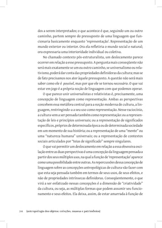 dos a serem interpretados; o que acontece é que, seguindo um ou outro
               caminho, partem sempre do pressuposto de uma linguagem que fun-
               cionaria basicamente enquanto ‘representação’. Representação de um
               mundo exterior ou interior. Ora ela refletiria o mundo social e natural;
               ora expressaria uma interioridade individual ou coletiva.
                   No chamado contexto pós-estruturalista, um deslocamento parece
               ocorrer em relação a esse pressuposto. A pergunta mais conseqüente não
               será mais exatamente se um ou outro caminho, se universalismo ou rela-
               tivismo, poderá dar conta das propriedades definidoras da cultura; mas se
               de fato precisamos nos ater àquele pressuposto. A questão não será mais
               saber como ele é possível, mas por que ele se tornou necessário. O que vai
               estar em jogo é a própria noção de linguagem com que podemos operar.
                   O que parece unir universalistas e relativistas é, precisamente, uma
               concepção de linguagem como representação. Ambas as perspectivas
               concebem essa metáfora central para a noção moderna de cultura, a lin-
               guagem, restringindo-a a seu uso como representação. Nesse raciocínio,
               a cultura vem a ser pensada também como representação: ou a represen-
               tação de leis e princípios universais; ou a representação de significados
               específicos, próprios de determinada época ou de determinada sociedade
               em um momento de sua história; ou a representação de uma “mente” ou
               uma “natureza humana” universais; ou a representação de contextos
               sociais articulados por “teias de significado” sempre singulares.
                   O que vai permitir um deslocamento em relação a essa obsessiva osci-
               lação entre as duas perspectivas é uma concepção da linguagem pensada a
               partir dos seus múltiplos usos, na qual a função de ‘representação’ aparece
               como uma possibilidade entre outras. As repercussões dessa concepção de
               linguagem sobre as concepções antropológicas de cultura vão fazer com
               que esta seja pensada também em termos de seus usos, de seus efeitos, e
               não de propriedades intrínsecas definidoras. Conseqüentemente, o que
               virá a ser enfatizado nessas concepções é a dimensão de “criatividade”
               da cultura, ou seja, as múltiplas formas que podem assumir seu funcio-
               namento e seus efeitos. Ela deixa, assim, de estar amarrada à função de



244	   {antropologia dos objetos: coleções, museus e patrimônios}
 