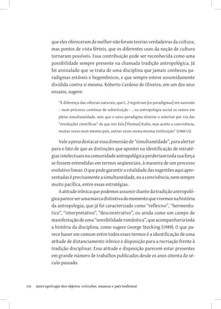 que eles ofereceram de melhor não foram teorias verdadeiras da cultura,
               mas pontos de vista férteis, que os diferentes usos da noção de cultura
               tornaram possíveis. Essa contribuição pode ser reconhecida como uma
               possibilidade sempre presente na chamada tradição antropológica. Já
               foi assinalado que se trata de uma disciplina que jamais conheceu pa-
               radigmas estáveis e hegemônicos, e que sempre esteve assumidamente
               dividida contra si mesma. Roberto Cardoso de Oliveira, em um dos seus
               ensaios, sugere:

                   “À diferença das ciências naturais, que (...) registram [os paradigmas] em sucessão
                   – num processo contínuo de substituição – , na antropologia social os vemos em
                   plena simultaneidade, sem que o novo paradigma elimine o anterior por via das
                   “revoluções científicas” de que nos fala [Thomas] Kuhn, mas aceite a convivência,
                   muitas vezes num mesmo país, outras vezes numa mesma instituição” (1988:15).

                   Vale a pena destacar essa dimensão de “simultaneidade”, para alertar
               para o fato de que as distinções que apontei na identificação de estraté-
               gias intelectuais na comunidade antropológica perderiam toda sua força
               se fossem entendidas em termos seqüenciais, à maneira de um processo
               evolutivo linear. O que pode garantir a vitalidade das sugestões aqui apre-
               sentadas é precisamente a simultaneidade, ou a convivência, nem sempre
               muito pacífica, entre essas estratégias.
                   A atitude irônica que podemos assumir diante da tradição antropoló-
               gica parece ser uma marca distintiva do momento que vivemos na história
               da antropologia, que já foi caracterizado como “reflexivo”, “hermenêu-
               tico”, “interpretativo”, “desconstrutivo”, ou ainda como um campo de
               manifestação de uma “sensibilidade romântica”, que acompanharia toda
               a história da disciplina, como sugere George Stocking (1989). O que pa-
               rece haver em comum entre todos esses termos é a identificação de uma
               atitude de distanciamento irônico e disposição para a recriação frente à
               tradição disciplinar. Essa atitude e disposição parecem estar presentes
               em grande número de trabalhos publicados desde os anos oitenta do sé-
               culo passado.



246	   {antropologia dos objetos: coleções, museus e patrimônios}
 