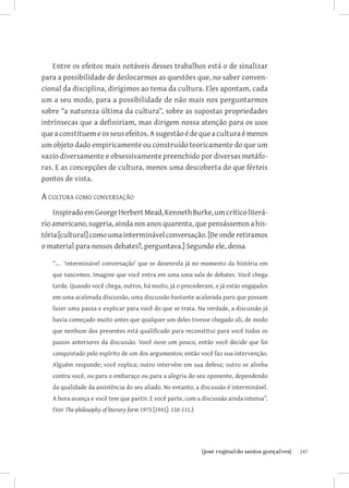 Entre os efeitos mais notáveis desses trabalhos está o de sinalizar
para a possibilidade de deslocarmos as questões que, no saber conven-
cional da disciplina, dirigimos ao tema da cultura. Eles apontam, cada
um a seu modo, para a possibilidade de não mais nos perguntarmos
sobre “a natureza última da cultura”, sobre as supostas propriedades
intrínsecas que a definiriam, mas dirigem nossa atenção para os usos
que a constituem e os seus efeitos. A sugestão é de que a cultura é menos
um objeto dado empiricamente ou construído teoricamente do que um
vazio diversamente e obsessivamente preenchido por diversas metáfo-
ras. E as concepções de cultura, menos uma descoberta do que férteis
pontos de vista.

A cultura como conversação
    Inspirado em George Herbert Mead, Kenneth Burke, um crítico literá-
rio americano, sugeria, ainda nos anos quarenta, que pensássemos a his-
tória [cultural] como uma interminável conversação. [De onde retiramos
o material para nossos debates?, perguntava.] Segundo ele, dessa

   “... ‘interminável conversação’ que se desenrola já no momento da história em
   que nascemos. Imagine que você entra em uma uma sala de debates. Você chega
   tarde. Quando você chega, outros, há muito, já o precederam, e já estão engajados
   em uma acalorada discussão, uma discussão bastante acalorada para que possam
   fazer uma pausa e explicar para você do que se trata. Na verdade, a discussão já
   havia começado muito antes que qualquer um deles tivesse chegado ali, de modo
   que nenhum dos presentes está qualificado para reconstitui para você todos os
   passos anteriores da discussão. Você ouve um pouco, então você decide que foi
   conquistado pelo espírito de um dos argumentos; então você faz sua intervenção.
   Alguém responde; você replica; outro intervém em sua defesa; outro se alinha
   contra você, ou para o embaraço ou para a alegria do seu oponente, dependendo
   da qualidade da assistência do seu aliado. No entanto, a discussão é interminável.
   A hora avança e você tem que partir. E você parte, com a discussão ainda intensa”.
   (Ver The philosophy of literary form 1973 [1941]: 110-111.)




                               		
                                {josé reginaldo santos gonçalves}                       247
 