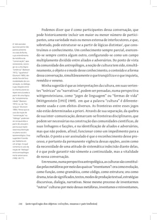 Podemos dizer que é como participantes dessa conversação, que
                        pode historicamente incluir um maior ou menor número de partici-
                        pantes, uma variedade mais ou menos extensa de interlocutores, e que,
2 Vale assinalar
que esse ponto não
                        sobretudo, pode estruturar-se a partir de lógicas distintas, que cons-
parece presente         truímos o conhecimento. Um conhecimento sempre parcial, exercen-
na visão de Burke,
cujo entendimento       do-se sempre contra algum outro, configurando-se como um campo
da metáfora da
“conversação”, apa-     multiplamente dividido entre aliados e adversários. Do ponto de vista
rentemente, restrin-
ge-se a uma lógica
                        da comunidade dos antropólogos, a noção de cultura tem sido, simultâ-
“simétrica” (Bateson
                        neamente, o objeto e o modo desse conhecimento, o conteúdo e a forma
1972), “igualitária”
(Dumont 1985), dei-     dessa conversação, simultâneamente o que tranqüiliza e o que inquieta,
xando fora de foco
modalidades de con-     remédio e veneno.
versação, ou diálogo,
cujas relações entre        Minha sugestão é que as interpretações da cultura, em suas verten-
os interlocutores es-
tejam estruturadas a
                        tes “teóricas” ou “narrativas”, podem ser pensadas, numa perspectiva
partir de uma lógica    wittgensteiniana, como “jogos de linguagem” ou “formas de vida”
da “complementa-
ridade” (Bateson        (Wittgenstein [1953] 1989), em que a palavra “cultura” é diferente-
1972), ou da “hie-
rarquia” (Dumont        mente usada e com efeitos diversos. As fronteiras entre esses jogos
1985). Penso que os
usos da noção de
                        não estão determinadas a priori. Através de sua separação, da quebra
“conversação” ou
                        de sua inter-comunicação, demarcam-se fronteiras disciplinares, que
“diálogo” poderiam
ser enriquecidos a      podem ser necessárias na construção das comunidades cientificas, de
partir de uma pers-
pectiva que explo-      suas linhagens e facções, e na identificação de aliados e adversários,
rasse essa distinção
no plano social e       mas que não podem, afinal, funcionar como um impedimento para a
epistemológico. Essa
sugestão é trazida
                        reflexão. O ponto a ser assinalado é que o reconhecimento desse pro-
por DaMatta em          cesso, e portanto da permanente vigência dessas opções, assim como
um artigo, no qual
comenta os usos da      da necessidade de uma atitude de sistemática indecisão diante delas,
noção de “dialogia”
entre antropólogos      é o que pode garantir não sòmente a continuidade, mas a vitalidade
norte-americanos
(1992: 49-77).
                        de nossa conversação.
                            Em resumo, numa perspectiva antropológica, as culturas são constituí-
                        das pelas metáforas por meio das quais as “inventamos”: ora como evolução,
                        como função, como gramática, como código, como estrutura; ora como
                        drama, teias de significados, textos, modos de produção textual, estratégias
                        discursivas, dialogia, narrativas. Nesse mesmo processo de inventarmos
                        “outras” culturas por meio dessas metáforas, inventamos e reinventamos,



       248	    {antropologia dos objetos: coleções, museus e patrimônios}
 