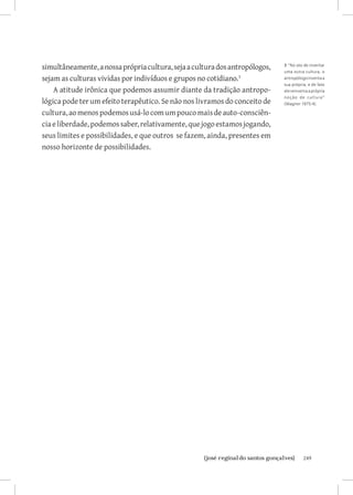 simultâneamente, a nossa própria cultura, seja a cultura dos antropólogos,   3 ”No ato de inventar
                                                                             uma outra cultura, o
sejam as culturas vividas por indivíduos e grupos no cotidiano.             antropólogo inventa a
                                                                             sua própria, e de fato
    A atitude irônica que podemos assumir diante da tradição antropo-        ele reinventa a própria
                                                                             no ç ã o de cultura”
lógica pode ter um efeito terapêutico. Se não nos livramos do conceito de    (Wagner 1975:4).

cultura, ao menos podemos usá-lo com um pouco mais de auto-consciên-
cia e liberdade, podemos saber, relativamente, que jogo estamos jogando,
seus limites e possibilidades, e que outros se fazem, ainda, presentes em
nosso horizonte de possibilidades.




                          		
                           {josé reginaldo santos gonçalves}                           249
 