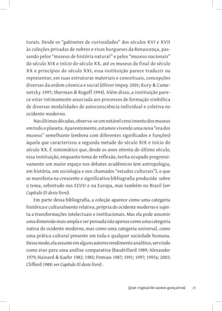 turais. Desde os “gabinetes de curiosidades” dos séculos XVI e XVII
às coleções privadas de nobres e ricos burgueses da Renascença, pas-
sando pelos “museus de história natural” e pelos “museus nacionais”
do século XIX e início do século XX, até os museus do final do século
XX e princípios do século XXI, essa instituição parece traduzir ou
representar, em suas estruturas materiais e conceituais, concepções
diversas da ordem cósmica e social (Oliver Impey 2001; Kury  Came-
netzky 1997; Sherman  Rogoff 1994). Além disso, a instituição pare-
ce estar intimamente associada aos processos de formação simbólica
de diversas modalidades de autoconsciência individual e coletiva no
ocidente moderno.
    Nas últimas décadas, observa-se um notável crescimento dos museus
em todo o planeta. Aparentemente, estamos vivendo uma nova “era dos
museus” semelhante (embora com diferentes significados e funções)
àquela que caracterizou a segunda metade do século XIX e início do
século XX. É sintomático que, desde os anos oitenta do último século,
essa instituição, enquanto tema de reflexão, tenha ocupado progressi-
vamente um maior espaço nos debates acadêmicos (em antropologia,
em história, em sociologia e nos chamados “estudos culturais”), o que
se manifesta na crescente e significativa bibliografia produzida sobre
o tema, sobretudo nos EEUU e na Europa, mas também no Brasil (ver
Capítulo III deste livro).
    Em parte dessa bibliografia, a coleção aparece como uma categoria
histórica e culturalmente relativa, própria do ocidente moderno e sujei-
ta a transformações intelectuais e institucionais. Mas ela pode assumir
uma dimensão mais ampla e ser pensada não apenas como uma categoria
nativa do ocidente moderno, mas como uma categoria universal, como
uma prática cultural presente em toda e qualquer sociedade humana.
Desse modo, ela assume em alguns autores rendimento analítico, servindo
como eixo para uma análise comparativa (Baudrillard 1989; Alexander
1979; Hainard  Kaehr 1982; 1985; Pomian 1987; 1991; 1997; 1997a; 2003;
Clifford 1988; ver Capítulo III deste livro) .



                         		
                          {josé reginaldo santos gonçalves}                25
 