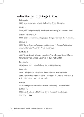 Referências bibliográficas
               Bateson, G.
               1972 Steps to an ecology of mind. Ballantines Books, New York.

               Burke, K.
               1973 [1941] The philosophy of literary form. University of California Press.

               Cardoso de Oliveira, R
               1988 Sobre o pensamento antropológico. Tempo Brasileiro. Rio de Janeiro.

               Clifford, J.
               1988 The predicament of culture: twentieth-century ethnography, literature
               and art. Harvard University Press. Cambridge.

               DaMatta, R.
               1992 “Relativizando o interpretativismo” In: Roberto Cardoso de Oliveira:
               homenagem. Orgs. Corrêa, M; Laraia, R. IFCH / UNICAMP.

               Dumont, L.
               1985 Ensaios sobre o individualismo. Rocco. Rio de Janeiro.

               Geertz, C.
               1973 A interpretação das culturas. Zahar Editores. Rio de Janeiro.
               1988 Anti-anti relativismo In: Revista Brasileira de Ciências Sociais.No. 8,
               vol. 3, out., pp.5-19. Vértice. São Paulo.

               Rorty, R.
               1990 Contingência, Ironia e Solidariedade. Cambridge University Press.
               Sahlins, M.
               1985 Islands of history. The University of Chicago Press. Chicago.
               Stocking Jr., G.W.




250	   {antropologia dos objetos: coleções, museus e patrimônios}
 