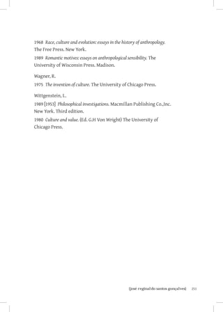 1968 Race, culture and evolution: essays in the history of anthropology.
The Free Press. New York.
1989 Romantic motives: essays on anthropological sensibility. The
University of Wisconsin Press. Madison.

Wagner, R.
1975 The invention of culture. The University of Chicago Press.

Wittgenstein, L.
1989 [1953] Philosophical investigations. Macmillan Publishing Co.,Inc.
New York. Third edition.
1980 Culture and value. (Ed. G.H Von Wright) The University of
Chicago Press.




                       		
                        {josé reginaldo santos gonçalves}                  251
 