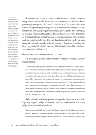 3 É interessante
observar que essa dis-
                              No contexto da recente literatura produzida sobre coleções e museus
cussão (sobre modos       etnográficos, o centro da discussão está evidentemente nos limites da re-
alternativos de repre-
sentação etnográfica),    presentação etnográfica do “outro”. A discussão se fará a partir de outras
que, para muitos,
teria sido uma criação    formas de representação etnográfica que não exclusivamente os textos:
dos chamados “pós-
modernos”, é, na ver-
                          fotografias, filmes, exposições em museus, etc. A partir desse enfoque,
dade, um problema já      as coleções e museus etnográficos deixam de aparecer como conjuntos
assinalado por Clifford
Geertz no início dos      de praticas ingênuas ou neutras, para serem redesenhadas como espaços
anos 70: “...a maior
parte da etnografia é     onde se constituem formas diversas da autoconsciência moderna: a do
                          etnógrafo, a do colecionador, a do nativo, a do civilizado, do primitivo, etc.
encontrada em livros
e artigos, em vez de
filmes, discos, exposi-
ções de museus, etc.
                          (Stocking 1985; Clifford 1985: 236-246; Clifford 1988; Kirshenblatt-Gimblett
Mesmo neles há, cer-      1991; Dias 1991; Hollier 1993).
tamente, fotografias,
desenhos, diagramas,
tabelas e assim por       Objetos materiais como patrimônios culturais
diante. Tem feito falta
à antropologia uma
autoconsciência sobre
                             Em um sugestivo texto onde comenta o “poder dos objetos”, Annette
modos de represen-        Weiner afirma:
tação (para não falar
de experimentos com
elas)” (1973:30).            “...nós usamos objetos para fazer declarações sobre nossa identidade, nossos objeti-
                             vos, e mesmo nossas fantasias. Através dessa tendência humana a atribuir significa-
                             dos aos objetos, aprendemos desde tenra idade que as coisas que usamos veiculam
                             mensagens sobre quem somos e sobre quem buscamos ser. (...) Estamos intimamente
                             envolvidos com objetos que amamos, desejamos ou com os quais presenteamos os
                             outros. Marcamos nossos relacionamentos com objetos (...). Através dos objetos
                             fabricamos nossa auto-imagem, cultivamos e intensificamos relacionamentos. Os
                             objetos guardam ainda o que no passado é vital para nós. (...) não apenas nos fazem
                             retroceder no tempo como também tornam-se os tijolos que ligam o passado ao
                             futuro.” (Weiner 1987: 159).

                             Na formulação mais abrangente e mais precisa de um outro antropó-
                          logo, Roy Wagner, os objetos materiais, de certo modo, constituem nossa
                          subjetividade individual e coletiva:

                             “Existe uma moralidade das “coisas”, dos objetos em seus significados e usos conven-
                             cionais. Mesmo ferramentas não são tanto instrumentos utilitários “funcionais”
                             quanto uma espécie de propriedade humana ou cultural comum, relíquias que



       26	      {antropologia dos objetos: coleções, museus e patrimônios}
 