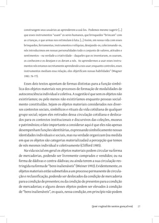 constrangem seus usuários ao aprenderem a usá-los. Podemos mesmo sugerir [...]
   que esses instrumentos “usam” os seres humanos, que brinquedos “brincam” com
   as crianças, e que armas nos estimulam à luta. [...] Assim, em nossa vida com esses
   brinquedos, ferramentas, instrumentos e relíquias, desejando-os, colecionando-os,
   nós introduzimos em nossas personalidades todo o conjunto de valores, atitudes e
   sentimentos – na verdade a criatividade – daqueles que os inventaram, os usaram,
   os conhecem e os desejam e os deram a nós. Ao aprendermos a usar esses instru-
   mentos nós estamos secretamente aprendendo a nos usar; enquanto controles, esses
   instrumentos mediam essa relação, eles objetificam nossas habilidades” (Wagner
   1981: 76-77).

    Esses dois textos apontam de formas distintas para a função simbó-
lica dos objetos materiais nos processos de formação de modalidades de
autoconsciência individual e coletiva. A sugestão é que sem os objetos não
existiríamos; ou pelo menos não existiríamos enquanto pessoas social-
mente constituídas. Sejam os objetos materiais considerados nos diver-
sos contextos sociais, simbólicos e rituais da vida cotidiana de qualquer
grupo social; sejam eles retirados dessa circulação cotidiana e desloca-
dos para os contextos institucionais e discursivos das coleções, museus
e patrimônios; o fato importante a considerar aqui é que eles não apenas
desempenham funções identitárias, expressando simbolicamente nossas
identidades individuais e sociais, mas na verdade organizam (na medida
em que os objetos são categorias materializadas) a percepção que temos
de nós mesmos individual e coletivamente (Clifford 1985).
    Na vida social em geral os objetos materiais podem circular na forma
de mercadorias, podendo ser livremente comprados e vendidos; ou na
forma de dádivas e contra-dádivas; ou ainda terem a sua circulação res-
tringida na forma de “bens inalienáveis” (Weiner 1992). Evidentemente, os
objetos materiais estão submetidos a um processo permanente de circula-
ção e reclassificação, podendo ser deslocados da condição de mercadoria
para a condição de presentes; ou da condição de presentes para a condição
de mercadorias; e alguns desses objetos podem ser elevados à condição
de “bens inalienáveis”, os quais, nessa condição, em princípio não podem



                             		
                              {josé reginaldo santos gonçalves}                          27
 