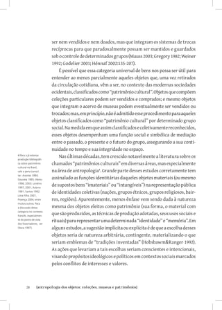 ser nem vendidos e nem doados, mas que integram os sistemas de trocas
                         recíprocas para que paradoxalmente possam ser mantidos e guardados
                         sob o controle de determinados grupos (Mauss 2003; Gregory 1982; Weiner
                         1992; Godelier 2001; Hénnaf 2002:135-207).
                             É possível que essa categoria universal de bens nos possa ser útil para
                         entender ao menos parcialmente aqueles objetos que, uma vez retirados
                         da circulação cotidiana, vêm a ser, no contexto das modernas sociedades
                         ocidentais, classificados como “patrimônio cultural”. Objetos que compõem
                         coleções particulares podem ser vendidos e comprados; e mesmo objetos
                         que integram o acervo de museus podem eventualmente ser vendidos ou
                         trocados; mas, em princípio, não é admitido esse procedimento para aqueles
                         objetos classificados como “patrimônio cultural” por determinado grupo
                         social. Na medida em que assim classificados e coletivamente reconhecidos,
                         esses objetos desempenham uma função social e simbólica de mediação
                         entre o passado, o presente e o futuro do grupo, assegurando a sua conti-
                         nuidade no tempo e sua integridade no espaço.
4 Para a já extensa
produção bibliográfi-
                             Nas últimas décadas, tem crescido notavelmente a literatura sobre os
ca sobre patrimônio      chamados “patrimônios culturais” em diversas áreas, mas especialmente
cultural no Brasil,
vale a pena consul-      na área de antropologia. Grande parte desses estudos corretamente tem
tar: Arantes 1984;
Gouveia 1985; Abreu      assinalado as funções identitárias daqueles objetos materiais (ou mesmo
1996; 2003; Londres
1997; 2001; Rubino
                         de supostos bens “imateriais” ou “intangíveis”) na representação pública
1991; Santos 1992;       de identidades coletivas (nações, grupos étnicos, grupos religiosos, bair-
Lima Filho 2001;
Proença 2004; entre      ros, regiões). Aparentemente, menos ênfase vem sendo dada à natureza
muitos outros. Para
a discussão dessa        mesma dos objetos eleitos como patrimônio (sua forma, o material com
                         que são produzidos, as técnicas de produção adotadas, seus usos sociais e
categoria no contexto
francês, especialmen-
te do ponto de vista
dos historiadores, ver
                         rituais) para representar uma determinada “identidade” e “memória”. Em
(Nora 1997).             alguns estudos, a sugestão implícita ou explícita é de que a escolha desses
                         objetos seria de natureza arbitrária, contingente, materializando o que
                         seriam emblemas de “tradições inventadas” (HobsbawmRanger 1992).
                         As ações que levariam a tais escolhas seriam conscientes e intencionais,
                         visando propósitos ideológicos e políticos em contextos sociais marcados
                         pelos conflitos de interesses e valores.



       28	      {antropologia dos objetos: coleções, museus e patrimônios}
 