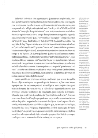 Se formos coerentes com a perspectiva que estamos explorando, tere-     5 Do ponto de vista
                                                                            das ideologias das
mos que efetivamente perguntar se afinal é assim arbitrário e contingente   modernas socieda-
                                                                            des ocidentais, a
esse processo de escolha e se, ao legitimarmos essa tese, não estaremos     categoria patrimônio
                                                                            tende a aparecer
nos prendendo à lógica etnocêntrica da “razão prática” (Sahlins 1976).      com delimitações
                                                                            muito precisas.
A tese da “invenção dos patrimônios” vem se tornando uma verdadeira         É uma categoria
                                                                            individualizada, seja
obsessão e penso se não seria tempo de explorarmos a sugestão segundo       enquanto patrimônio
                                                                            econômico e finan-
a qual mais importante que a “invenção das tradições”, seria pensarmos      ceiro; seja enquanto

na “inventividade das tradições” (Sahlins 1999). Ou, parafraseando a rica   patrimônio cultural;
                                                                            seja enquanto patri-

sugestão de Roy Wagner, se não será oportuno considerar se não são afinal   mônio genético; etc.
                                                                            Nesse sentido, suas
os “patrimônios culturais” que nos “inventam” (no sentido de que cons-      qualificações acom-
                                                                            panham as divisões
tituem nossa subjetividade), ao mesmo tempo em que os construímos no        estabelecidas pelas
                                                                            modernas categorias
tempo e no espaço. Em outras palavras: quando classificamos determi-        de pensamento:
                                                                            economia; cultura;
nados conjuntos de objetos materiais como “patrimônios culturais”, esses    natureza; etc. Sabe-
                                                                            mos no entanto que
objetos estão por sua vez a nos “inventar”, uma vez que eles materializam   essas divisões são
                                                                            construções históri-
uma teia de categorias de pensamento por meio das quais nos percebemos      cas. Podemos pensar

individual e coletivamente. Por esse prisma, a categoria “patrimônio cul-
                                                                            que elas são naturais,
                                                                            que fazem parte do

tural” assume uma dimensão universal e não seria apenas um fenômeno         mundo. Na verdade
                                                                            resultam de proces-

ocidental e moderno: na verdade, manifestar-se-ia de formas diversas em     sos de transformação
                                                                            histórica e continuam
toda e qualquer sociedade humana.                                          em mudança. A ca-
                                                                            tegoria patrimônio,
    Nesse sentido, os processos sociais e culturais que levam à escolha     tal como ela é usada
                                                                            na atualidade, nem
desses objetos escapam em grande parte às nossas ações conscientes          sempre conheceu
                                                                            fronteiras tão bem
e propositais de natureza política e ideológica. Seria importante para      delimitadas. Em con-
                                                                            textos não modernos
o entendimento de sua natureza o trabalho de acompanhamento dos             (e mesmo em contex-
                                                                            tos específicos das
processos sociais e simbólicos de circulação, deslocamento e de reclas-     modernas sociedades

sificação que os elevam à condição de “patrimônios culturais”. É nesses     ocidentais) ela tende
                                                                            a assumir formas

processos de reclassificação que podemos surpreender a construção e os      totais, incorporando
                                                                            amplas dimensões
efeitos daquelas categorias fundamentais de objetos situados para além da   cosmológicas e so-
                                                                            ciais, exigindo assim
condição de mercadorias ou dádivas: objetos que, retirados da circulação    o seu entendimento
                                                                            como “fatos sociais
mercantil e da troca recíproca de presentes, acedem à condição de “bens     totais” (ver Capítulo
                                                                            VI deste livro) .
inalienáveis”, e que circulam, paradoxalmente, para serem guardados e
mantidos sob o controle de determinados grupos e instituições, assegu-
rando para estas sua continuidade no tempo e no espaço.



                         		
                          {josé reginaldo santos gonçalves}                            29
 