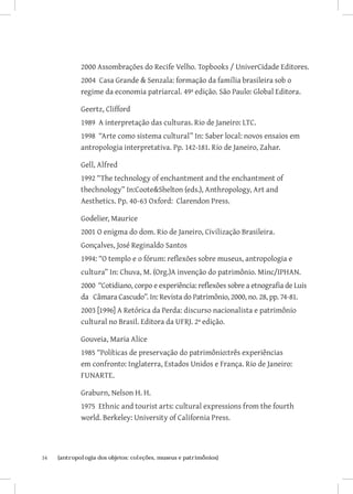 2000 Assombrações do Recife Velho. Topbooks / UniverCidade Editores.
              2004 Casa Grande  Senzala: formação da família brasileira sob o
              regime da economia patriarcal. 49ª edição. São Paulo: Global Editora.

              Geertz, Clifford
              1989 A interpretação das culturas. Rio de Janeiro: LTC.
              1998 “Arte como sistema cultural” In: Saber local: novos ensaios em
              antropologia interpretativa. Pp. 142-181. Rio de Janeiro, Zahar.

              Gell, Alfred
              1992 “The technology of enchantment and the enchantment of
              thechnology” In:CooteShelton (eds.), Anthropology, Art and
              Aesthetics. Pp. 40-63 Oxford: Clarendon Press.

              Godelier, Maurice
              2001 O enigma do dom. Rio de Janeiro, Civilização Brasileira.
              Gonçalves, José Reginaldo Santos
              1994: “O templo e o fórum: reflexões sobre museus, antropologia e
              cultura” In: Chuva, M. (Org.)A invenção do patrimônio. Minc/IPHAN.
              2000 “Cotidiano, corpo e experiência: reflexões sobre a etnografia de Luis
              da Câmara Cascudo”. In: Revista do Patrimônio, 2000, no. 28, pp. 74-81.
              2003 [1996] A Retórica da Perda: discurso nacionalista e patrimônio
              cultural no Brasil. Editora da UFRJ. 2ª edição.

              Gouveia, Maria Alice
              1985 “Políticas de preservação do patrimônio:três experiências
              em confronto: Inglaterra, Estados Unidos e França. Rio de Janeiro:
              FUNARTE.

              Graburn, Nelson H. H.
              1975 Ethnic and tourist arts: cultural expressions from the fourth
              world. Berkeley: University of California Press.




34	   {antropologia dos objetos: coleções, museus e patrimônios}
 