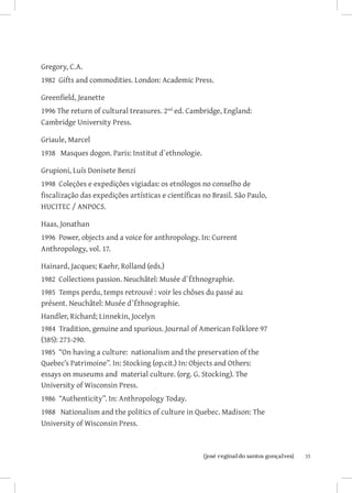 Gregory, C.A.
1982 Gifts and commodities. London: Academic Press.

Greenfield, Jeanette
1996 The return of cultural treasures. 2nd ed. Cambridge, England:
Cambridge University Press.

Griaule, Marcel
1938 Masques dogon. Paris: Institut d`ethnologie.

Grupioni, Luís Donisete Benzi
1998 Coleções e expedições vigiadas: os etnólogos no conselho de
fiscalização das expedições artísticas e científicas no Brasil. São Paulo,
HUCITEC / ANPOCS.

Haas, Jonathan
1996 Power, objects and a voice for anthropology. In: Current
Anthropology, vol. 17.

Hainard, Jacques; Kaehr, Rolland (eds.)
1982 Collections passion. Neuchâtel: Musée d`Éthnographie.
1985 Temps perdu, temps retrouvé : voir les chôses du passé au
présent. Neuchâtel: Musée d`Éthnographie.
Handler, Richard; Linnekin, Jocelyn
1984 Tradition, genuine and spurious. Journal of American Folklore 97
(385): 273-290.
1985 “On having a culture: nationalism and the preservation of the
Quebec’s Patrimoine”. In: Stocking (op.cit.) In: Objects and Others:
essays on museums and material culture. (org. G. Stocking). The
University of Wisconsin Press.
1986 “Authenticity”. In: Anthropology Today.
1988 Nationalism and the politics of culture in Quebec. Madison: The
University of Wisconsin Press.



                          		
                           {josé reginaldo santos gonçalves}                 35
 