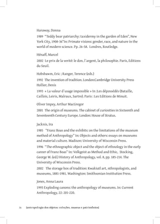 Haraway, Donna
              1989 “Teddy bear patriarchy: taxidermy in the garden of Eden”, New
              York City, 1908-36”In: Primate visions: gender, race, and nature in the
              world of modern science. Pp. 26-58. Londres, Routledge.

              Hénaff, Marcel
              2002 Le prix de la verité: le don, l`argent, la philosophie. Paris, Editions
              du Seuil.

              Hobsbawm, Eric ; Ranger, Terence (eds.)
              1992 The invention of tradition. London:Cambridge University Press
              Hollier, Denis
              1993 « La valeur d`usage impossible » In :Les dépossédés (Bataille,
              Caillois, Leiris, Malraux, Sartre). Paris : Les Editions de Minuit.

              Oliver Impey, Arthur MacGregor
              2001 The origin of museums. The cabinet of curiosities in Sixteenth and
              Seventeenth Century Europe. London: House of Stratus.

              Jacknis, Ira
              1985 “Franz Boas and the exhibits: on the limitations of the museum
              method of Anthropology” In: Objects and others: essays on museums
              and material culture. Madison: University of Wisconsin Press.
              1996 “The ethnographic object and the object of ethnology in the early
              career of Franz Boas” In: Volkgeist as Method and Ethic, Stocking,
              George W. (ed.) History of Anthropology, vol. 8, pp. 185-214. The
              University of Wisconsin Press.
              2002 The storage box of tradition: Kwakiutl art, nthropologists, and
              museums, 1881-1981. Washington: Smithsonian Institution Press.

              Jones, Anna Laura
              1993 Exploding canons: the anthropology of museums. In: Current
              Anthropology, 22: 201-220.



36	   {antropologia dos objetos: coleções, museus e patrimônios}
 