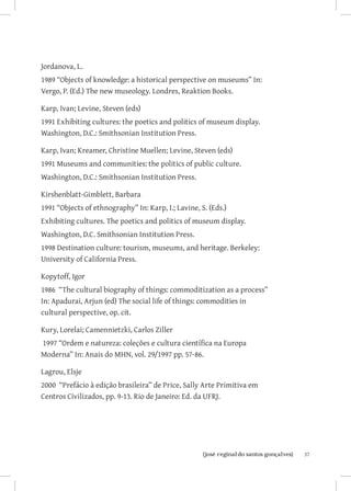 Jordanova, L.
1989 “Objects of knowledge: a historical perspective on museums” In:
Vergo, P. (Ed.) The new museology. Londres, Reaktion Books.

Karp, Ivan; Levine, Steven (eds)
1991 Exhibiting cultures: the poetics and politics of museum display.
Washington, D.C.: Smithsonian Institution Press.

Karp, Ivan; Kreamer, Christine Muellen; Levine, Steven (eds)
1991 Museums and communities: the politics of public culture.
Washington, D.C.: Smithsonian Institution Press.

Kirshenblatt-Gimblett, Barbara
1991 “Objects of ethnography” In: Karp, I.; Lavine, S. (Eds.)
Exhibiting cultures. The poetics and politics of museum display.
Washington, D.C. Smithsonian Institution Press.
1998 Destination culture: tourism, museums, and heritage. Berkeley:
University of California Press.

Kopytoff, Igor
1986 “The cultural biography of things: commoditization as a process”
In: Apadurai, Arjun (ed) The social life of things: commodities in
cultural perspective, op. cit.

Kury, Lorelai; Camennietzki, Carlos Ziller
1997 “Ordem e natureza: coleções e cultura científica na Europa
Moderna” In: Anais do MHN, vol. 29/1997 pp. 57-86.

Lagrou, Elsje
2000 “Prefácio à edição brasileira” de Price, Sally Arte Primitiva em
Centros Civilizados, pp. 9-13. Rio de Janeiro: Ed. da UFRJ.




                          		
                           {josé reginaldo santos gonçalves}            37
 