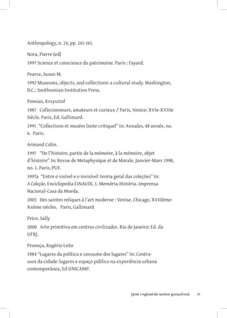 Anthropology, n. 24, pp. 141-161.

Nora, Pierre (ed)
1997 Science et conscience du patrimoine. Paris : Fayard.

Pearce, Susan M.
1992 Museums, objects, and collections: a cultural study. Washington,
D.C.: Smithsonian Institution Press.

Pomian, Krzysztof
1987 Collecionneurs, amateurs et curieux / Paris, Venice: XVIe-XVIIIe
Siècle. Paris, Ed. Gallimard.
1991 “Collections et musées (note critique)” In: Annales, 48 année, no.
6. Paris.

Armand Colin.
1997 “De l’histoire, partie de la mémoire, à la mémoire, objet
d’histoire” In: Revue de Metaphysique et de Morale, Janvier-Mars 1998,
no. 1. Paris, PUF.
1997a “Entre o visível e o invisível: teoria geral das coleções” In:
A Coleção, Enciclopedia EINAUDI, 1. Memória-História. Imprensa
Nacional-Casa da Moeda.
2003 Des saintes reliques à l´art moderne : Venise, Chicago, XVIIIème-
Xxème siècles. Paris, Gallimard

Price, Sally
2000 Arte primitiva em centros civilizados. Rio de Janeiro: Ed. da
UFRJ.

Proença, Rogério Leite
1984 “Lugares da política e consumo dos lugares” In: Contra-
usos da cidade: lugares e espaço público na experiência urbana
contemporânea, Ed UNICAMP.



                          		
                           {josé reginaldo santos gonçalves}              39
 