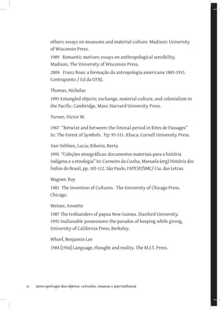 others: essays on museums and material culture. Madison: University
              of Wisconsin Press.
              1989 Romantic motives: essays on anthropological sensibility.
              Madison, The University of Wisconsin Press.
              2004 Franz Boas: a formação da antropologia americana 1883-1911.
              Contraponto / Ed da UFRJ.

              Thomas, Nicholas
              1991 Entangled objects: exchange, material culture, and colonialism in
              the Pacific. Cambridge, Mass: Harvard University Press.

              Turner, Victor W.

              1967 “Betwixt and between: the liminal period in Rites de Passages”
              In: The Forest of Symbols. Pp: 93-111. Ithaca: Cornell University Press.

              Van Velthen, Lucia; Ribeiro, Berta
              1992 “Coleções etnográficas: documentos materiais para a história
              indígena e a etnologia” In: Carneiro da Cunha, Manuela (org) História dos
              Índios do Brasil, pp. 103-112. São Paulo, FAPESP/SMC/ Cia. das Letras.

              Wagner, Roy
              1981 The Invention of Cultures. The University of Chicago Press.
              Chicago.

              Weiner, Annette
              1987 The trobianders of papua New Guinea. Stanford University.
              1992 Inalianable possessions: the paradox of keeping while giving,
              University of California Press, Berkeley.

              Whorf, Benjamin Lee
              1984 [1956] Language, thought and reality. The M.I.T. Press.




42	   {antropologia dos objetos: coleções, museus e patrimônios}
 