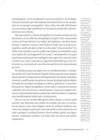 antropológicas: “Ao se acompanhar o percurso histórico da etnologia,        2 Lévi-Strauss, num
                                                                            texto publicado origi-
é forçoso constatar que cada etapa de renovação teórica se faz acompa-      nalmente em 1954,
                                                                            onde comenta o
nhar de um projeto museográfico” (Dias 1991a: 496-498). Dificilmente        papel dos museus de
                                                                            antropologia na for-
encontraríamos algo semelhante em dicionários publicados anterior-          mação dos etnólogos,
                                                                            afirma: “...o contato
mente aos anos oitenta.                                                     com os objetos, a
                                                                            humildade inculcada
    Não que coleções e museus etnográficos estivessem ausentes de tais      no museógrafo pelas

dicionários, ou da reflexão antropológica em geral. Mas sua presença        pequeninas tarefas
                                                                            que estão na base

se fazia de forma distinta. Na melhor das hipóteses, encontraríamos         de sua profissão
                                                                            – desencaixotamento,
menção a coleções e museus como fontes de dados para a pesquisa et-         limpeza, manutenção
                                                                            – o sentido agudo do
nográfica, sobretudo dados relativos à chamada “cultura material”. Ou       concreto que desen-
                                                                            volve este trabalho de
ainda, essas coleções e museus poderiam também ser entendidos como          classificação, de iden-
                                                                            tificação e de análise
uma espécie de “prolongamento do campo”, a desempenhar um papel             das peças de coleção;
                                                                            a comunicação com
importante na formação dos etnólogos (como sugere Lévi-Strauss). Num       o meio indígena, que

e noutro caso, não se questiona o papel desempenhado por essas ins-         se estabelece indireta-
                                                                            mente por intermédio

tituições na construção de uma determinada forma de representação           de instrumentos que é
                                                                            preciso saber manejar
do outro.                                                                   para conhecer, que
                                                                            possuem além disso
    Na medida em que esse papel vem a ser problematizado, a “coleção”       uma textura, uma
                                                                            forma, muitas vezes
(ou a prática do “colecionamento”) ganha relevo enquanto uma categoria      mesmo um odor, cuja
                                                                            apreensão sensível,
de pensamento. Primeiramente, desempenhando uma função mediadora            mil e uma vezes repe-
                                                                            tida, cria uma fami-
essencial, e qualificando esse processo mesmo de apropriação de objetos     liaridade inconsciente

retirados das chamadas sociedades ou culturas “primitivas”, e sua trans-
                                                                            com gêneros de vida
                                                                            e de atividade lon-

formação em “objetos etnográficos” preservados e expostos nos museus        gínquas; o respeito,
                                                                            enfim, pela diversida-
ocidentais. Por esse prisma, a coleção aparece como uma categoria his-      de das manifestações
                                                                            do gênero humano,
tórica e culturalmente relativa, própria do ocidente moderno e sujeita às   que não poderia
                                                                            deixar de resultar de
suas transformações intelectuais e institucionais.                          tantos e incessantes
                                                                            desafios para o gosto,
    Mas seu uso na recente bibliografia sobre coleções e museus pode        a inteligência e o
                                                                            saber, a que os obje-
assumir uma dimensão mais ampla. Na verdade, ela vem a ser pensa-           tos aparentemente

da não apenas como uma categoria nativa do ocidente moderno, mas
                                                                            mais insignificantes
                                                                            submetem cada dia

como uma categoria universal, como uma prática cultural presente em         o meuseógrafo; tudo
                                                                            isto constitui uma
toda e qualquer sociedade humana. Nesse sentido, ganha, em alguns           experiência de uma
                                                                            riqueza e de uma
autores, rendimento analítico, servindo como eixo para uma análise          densidade que não
                                                                            teríamos razão em
comparativa.                                                                subestimar” (1973
                                                                            [1954]: 418-419).




                         		
                          {josé reginaldo santos gonçalves}                             45
 