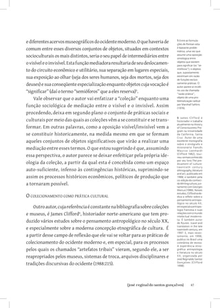 e diferentes acervos museográficos do ocidente moderno. O que haveria de       5 Entre as formula-
                                                                               ções de Pomian esta
comum entre esses diversos conjuntos de objetos, situados em contextos         é bastante proble-
                                                                               mática, uma vez que
socioculturais os mais distintos, seria o seu papel de intermediários entre    assume uma oposição
                                                                               ontologica entre
o visível e o invisível. Esta função mediadora resultaria de seu deslocamen-   objetos que existem
                                                                               para significar (os “se-
to do circuito econômico e utilitário, sua separação em lugares especiais,     mióforos”); e objetos
                                                                               que, supostamente,
sua exposição ao olhar (seja dos seres humanos, seja dos mortos, seja dos      existitriam em razão
                                                                               de funções exclusi-
deuses) e sua conseqüente especialização enquanto objetos cuja vocação é       vamente práticas. O
                                                                               autor parece aí incidir
“significar” (daí o termo “semióforos” que a eles reserva).                   no uso da chamada
                                                                               “razão prática”,
    Vale observar que o autor vai enfatizar a “coleção” enquanto uma           objeto de uma pro-
                                                                               blematização radical
função sociológica de mediação entre o visível e o invisível. Assim            por Marshall Sahlins
                                                                               (1976).
procedendo, deixa em segundo plano o conjunto de práticas sociais e
culturais por meio das quais as coleções vêm a se constituir e se trans-
                                                                               6 Jame s Clif ford é
                                                                               historiador e trabalha
                                                                               atualmente no History
formar. Em outras palavras, como a oposição visível/invisível vem a            of Consciousness Pro-
                                                                               gram na Universidade
se constituir historicamente, na medida mesmo em que se formam                 da California, Santa
                                                                               Cruz. Autor de uma
aqueles conjuntos de objetos significativos que virão a realizar uma           excelente monografia
                                                                               sobre o etnógrafo e
mediação entre esses termos. O que estou sugerindo é que, assumindo            missionário francês
                                                                               Maurice Le enhardt
essa perspectiva, o autor parece se deixar enfeitiçar pela própria ide-        (Clifford 1982), tour-
                                                                               nou-se mais conhecido

ologia da coleção, a partir da qual esta é concebida como um espaço
                                                                               por seu livro The pre-
                                                                               dicament of culture:
                                                                               t w e nt i e t h c e nt ur y
auto-suficiente, infenso às contingências históricas, suprimindo-se            ethnography, literature
                                                                               and art, publicado em
assim os processos históricos econômicos, políticos de produção que            1988; e também pela
                                                                               co-edição do conheci-
a tornaram possível.                                                           do Writing culture, jun-
                                                                               tamente com Georges
                                                                               Marcus (1986). Nesses

O colecionamento como prática cultural
                                                                               estudos, Clifford se de-
                                                                               dica a refletir sobre o
                                                                               pensamento antropo-
                                                                               lógico no século XX,
    Outro autor, cuja referência é constante na bibliografia sobre coleções    em especial a antropo-
                                                                               logia francesa e suas
e museus, é James Clifford, historiador norte-americano que tem pro-          relações com o mundo
                                                                               intelectual modernis-
duzido vários estudos sobre o pensamento antropológico no século XX,           ta. É também autor
                                                                               de Routes: travel and

e especialmente sobre a moderna concepção etnográfica de cultura. É            translation in the late
                                                                               twentieth century, em
                                                                               1997. E, mais recen-
a partir desse campo de reflexão que ele vai se voltar para as práticas de     temente, em 1998,
                                                                               publica no Brasil uma
colecionamento do ocidente moderno e, em especial, para os processos           coletânea de textos:
                                                                               A experiência etno-
pelos quais os chamados “artefatos tribais” vieram, segundo ele, a ser         gráfica: antropologia
                                                                               e literatura no século
reapropriados pelos museus, sistemas de troca, arquivos disciplinares e        X X, organizada por
                                                                               José Reginaldo Santos
tradições discursivas do ocidente (1988:215).                                  Gonçalves (Clif ford
                                                                               1998).




                          		
                           {josé reginaldo santos gonçalves}                                  47
 