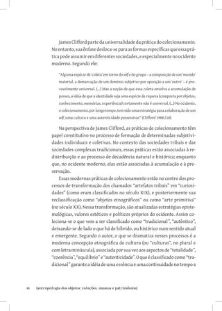 James Clifford parte da universalidade da prática do colecionamento.
              No entanto, sua ênfase desloca-se para as formas específicas que essa prá-
              tica pode assumir em diferentes sociedades, e especialmente no ocidente
              moderno. Segundo ele:

                  “Alguma espécie de ‘coleta’ em torno do self e do grupo – a composição de um ‘mundo’
                  material, a demarcação de um domínio subjetivo por oposição a um ‘outro’ – é pro-
                  vavelmente universal. (...) Mas a noção de que essa coleta envolva a acumulação de
                  posses, a idéia de que a identidade seja uma espécie de riqueza (composta por objetos,
                  conhecimento, memórias, experiência) certamente não é universal. (...) No ocidente,
                  o colecionamento, por longo tempo, tem sido uma estratégia para a elaboração de um
                  self, uma cultura e uma autenticidade possessivas” (Clifford 1988:218).

                  Na perspectiva de James Clifford, as práticas de colecionamento têm
              papel constitutivo no processo de formação de determinadas subjetivi-
              dades individuais e coletivas. No contexto das sociedades tribais e das
              sociedades complexas tradicionais, essas práticas estão associadas à re-
              distribuição e ao processo de decadência natural e histórica; enquanto
              que, no ocidente moderno, elas estão associadas à acumulação e à pre-
              servação.
                  Essas modernas práticas de colecionamento estão no centro dos pro-
              cessos de transformação dos chamados “artefatos tribais” em “curiosi-
              dades” (como eram classificados no século XIX), e posteriormente sua
              reclassificação como “objetos etnográficos” ou como “arte primitiva”
              (no século XX). Nessa transformação, são atualizadas estratégias episte-
              mológicas, valores estéticos e políticos próprios do ocidente. Assim co-
              leciona-se o que vem a ser classificado como “tradicional”, “autêntico”,
              deixando-se de lado o que há de híbrido, ou histórico num sentido atual
              e emergente. Segundo o autor, o que se dramatiza nesses processos é a
              moderna concepção etnográfica de cultura (ou “culturas”, no plural e
              com letra minúscula), associada por sua vez aos aspectos de “totalidade”,
              “coerência”, “equilíbrio” e “autenticidade”. O que é classificado como “tra-
              dicional” garante a idéia de uma essência e uma continuidade no tempo a



48	   {antropologia dos objetos: coleções, museus e patrimônios}
 