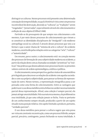 distinguir as culturas. Nesses processos está presente uma determinada
concepção da temporalidade, na qual a história é vista como um processo
incontrolável de destruição, devendo as “culturas”, as “tradições” serem
“resgatadas”, “preservadas”, especialmente através do colecionamento e
exibição de seus objetos (Clifford 1988).
    Partindo-se do pressuposto de que sempre nos colecionamos a nós
mesmos, é por meio desses processos de colecionamento que vieram a
se constituir as identidades disciplinares do “etnógrafo” e do moderno
antropólogo social ou cultural. É através desses processos que veio a se
formar o que o autor chama de “sistema de arte e cultura” do ocidente
moderno, constituído pelas relações entre as categorias “arte”, “cultura”
e “autenticidade”.
    Em resumo, para o autor, o colecionamento está no coração mesmo
dos processos de formação de uma subjetividade moderna no ocidente, a
partir da relação deste com as chamadas sociedades “primitivas” ou “exó-
ticas”. Nas práticas que desencadeiam esses processos fazem-se presentes
valores centrais de ordem epistemológica, estética e política.
    O colecionamento, nessa perspectiva, ganha o status de uma metáfora
privilegiada para descrever as relações do ocidente com aquelas socieda-
des e com sua própria subjetividade, para pensar as formas de represen-
tação do outro. Nesses termos, a representação etnográfica passa a ser
pensada como uma forma de colecionamento. Entre as vantagens que
pode trazer o uso dessa metáfora está a ênfase no caráter necessariamente
parcial dessa representação. Afinal, uma coleção é sempre parcial, ela
jamais atinge uma totalidade. Pela sua natureza mesma, ela problematiza
essa totalidade, já que uma coleção jamais se fecha. Trata-se portanto
de um conhecimento sempre situado, produzido a partir de um sujeito
situado numa posição relativa. Um sujeito limitado a produzir, portanto,
“verdades parciais”.
    O uso dessa metáfora para pensar a cultura sugere que esta possa
ser vista em constante reconstrução, como um processo híbrido, sempre
parcial, precário, contingente, jamais fechando-se numa totalidade. A



                         		
                          {josé reginaldo santos gonçalves}                 49
 