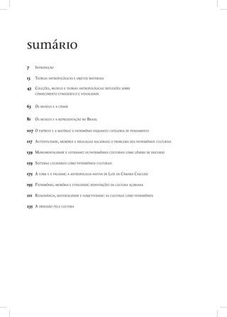 7	   Introdução

13	 Teorias antropológicas e objetos materiais

43	 Coleções, museus e teorias antropológicas: reflexões sobre
	   conhecimento etnográfico e visualidade


63	 Os museus e a cidade

81	 Os museus e a representação no Brasil

107	 O espírito e a matéria: o patrimônio enquanto categoria de pensamento

117	 Autenticidade, memória e ideologias nacionais: o problema dos patrimônios culturais

139	 Monumentalidade e cotidiano: os patrimônios culturais como gênero de discurso

159	 Sistemas culinários como patrimônios culturais

175	 A fome e o paladar: a antropologia nativa de Luís da Câmara Cascudo

195	 Patrimônio, memória e etnicidade: reinvenções da cultura açoriana

211	 Ressonância, materialidade e subjetividade: as culturas como patrimônios

235	 A obsessão pela cultura
 