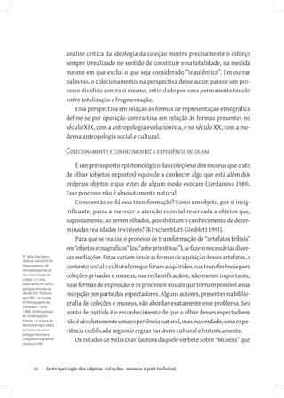 análise crítica da ideologia da coleção mostra precisamente o esforço
                         sempre irrealizado no sentido de constituir essa totalidade, na medida
                         mesmo em que exclui o que seja considerado “inautêntico”. Em outras
                         palavras, o colecionamento, na perspectiva desse autor, parece um pro-
                         cesso dividido contra si mesmo, articulado por uma permanente tensão
                         entre totalização e fragmentação.
                             Essa perspectiva em relação às formas de representação etnográfica
                         define-se por oposição contrastiva em relação às formas presentes no
                         século XIX, com a antropologia evolucionista, e no século XX, com a mo-
                         derna antropologia social e cultural.

                         Colecionamento e conhecimento: a experiência do olhar
                             É um pressuposto epistemológico das coleções e dos museus que o ato
                         de olhar (objetos expostos) equivale a conhecer algo que está além dos
                         próprios objetos e que estes de algum modo evocam (Jordanova 1989).
                         Esse processo não é absolutamente natural.
                             Como então se dá essa transformação? Como um objeto, por si insig-
                         nificante, passa a merecer a atenção especial reservada a objetos que,
                         supostamente, ao serem olhados, possibilitam o conhecimento de deter-
                         minadas realidades invisíveis? (Kirschenblatt-Gimblett 1991).
                             Para que se realize o processo de transformação de “artefatos tribais”
                         em “objetos etnográficos” (ou “arte primitivas”), se fazem necessárias diver-
7 Nélia Dias é pro-
fessora-assistente do
                         sas mediações. Estas variam desde as formas de aquisição desses artefatos, o
Departamento de
Antropologia Social
                         contexto social e cultural em que foram adquiridos, sua transferência para
da Universidade de
Lisboa, e é uma
                         coleções privadas e museus, sua reclassificação e, não menos importante,
especialista em antro-
pologia francesa no
                         suas formas de exposição, e os processos visuais que tornam possível a sua
século XIX. Publicou
em 1991, Le musée
                         recepção por parte dos espectadores. Alguns autores, presentes na biblio-
d’Ethnographie du
Trocadéro: 1878-
                         grafia de coleções e museus, vão abordar exatamente esse problema. Seu
1908. Anthropologie
et muséologie en
                         ponto de partida é o reconhecimento de que o olhar desses espectadores
France; e é autora de
diversos artigos sobre
                         não é absolutamente uma experiência natural, mas, na verdade, uma expe-
a história da antro-
pologia francesa e
                         riência codificada segundo regras variáveis cultural e historicamente.
coleções etnográficas
no século XIX.
                             Os estudos de Nelia Dias (autora daquele verbete sobre “Museus” que



       50	      {antropologia dos objetos: coleções, museus e patrimônios}
 