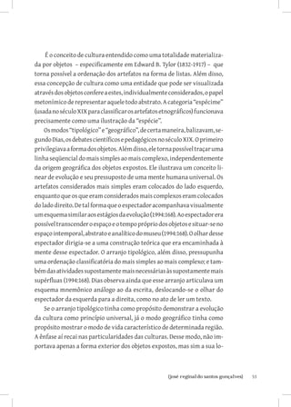 É o conceito de cultura entendido como uma totalidade materializa-
da por objetos – especificamente em Edward B. Tylor (1832-1917) – que
torna possível a ordenação dos artefatos na forma de listas. Além disso,
essa concepção de cultura como uma entidade que pode ser visualizada
através dos objetos confere a estes, individualmente considerados, o papel
metonímico de representar aquele todo abstrato. A categoria “espécime”
(usada no século XIX para classificar os artefatos etnográficos) funcionava
precisamente como uma ilustração da “espécie”.
    Os modos “tipológico” e “geográfico”, de certa maneira, balizavam, se-
gundo Dias, os debates científicos e pedagógicos no século XIX. O primeiro
privilegiava a forma dos objetos. Além disso, ele torna possível traçar uma
linha seqüencial do mais simples ao mais complexo, independentemente
da origem geográfica dos objetos expostos. Ele ilustrava um conceito li-
near de evolução e seu pressuposto de uma mente humana universal. Os
artefatos considerados mais simples eram colocados do lado esquerdo,
enquanto que os que eram considerados mais complexos eram colocados
do lado direito. De tal forma que o espectador acompanhava visualmente
um esquema similar aos estágios da evolução (1994:168). Ao espectador era
possível transcender o espaço e o tempo próprio dos objetos e situar-se no
espaço intemporal, abstrato e analítico do museu (1994:168). O olhar desse
espectador dirigia-se a uma construção teórica que era encaminhada à
mente desse espectador. O arranjo tipológico, além disso, pressupunha
uma ordenação classificatória do mais simples ao mais complexo; e tam-
bém das atividades supostamente mais necessárias às supostamente mais
supérfluas (1994:168). Dias observa ainda que esse arranjo articulava um
esquema mnemônico análogo ao da escrita, deslocando-se o olhar do
espectador da esquerda para a direita, como no ato de ler um texto.
    Se o arranjo tipológico tinha como propósito demonstrar a evolução
da cultura como princípio universal, já o modo geográfico tinha como
propósito mostrar o modo de vida característico de determinada região.
A ênfase aí recai nas particularidades das culturas. Desse modo, não im-
portava apenas a forma exterior dos objetos expostos, mas sim a sua lo-



                          		
                           {josé reginaldo santos gonçalves}                  53
 