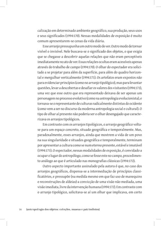 calização em determinado ambiente geográfico, sua produção, seus usos
              e seus significados (1994:170). Nessas modalidades de exposição é muito
              comum apresentarem-se cenas da vida diária.
                  Esse arranjo pressupunha um outro modo de ver. Outro modo de tornar
              visível o invisível. Nele buscava-se o significado dos objetos, o que exigia
              que se chegasse a descobrir aquelas relações que não eram perceptíveis
              imediatamente no ato de ver. Essas relações ocultas eram acessíveis apenas
              através do trabalho de campo (1994:170). O olhar do espectador era solici-
              tado a se projetar para além da superfície, para além do quadro horizon-
              tal e mergulhar verticalmente (1994:171). Os artefatos eram expostos não
              para evidenciar princípios (como no arranjo tipológico), mas para levantar
              questões, levar a descobertas e desafiar os valores dos visitantes (1994:171),
              uma vez que esse outro que era representado deixava de ser apenas um
              personagem no processo evolutivo (como na antropologia evolucionista), e
              tornava-se o representante de culturas radicalmente distintas do ocidente
              (como vem a ser no discurso da moderna antropologia social e cultural). O
              tipo de olhar aí presente não poderia ser o olhar desengajado que caracte-
              rizava os arranjos tipológicos.
                  Em contraste com os arranjos tipológicos, o arranjo geográfico volta-
              se para um espaço concreto, situado geográfica e temporalmente. Mas,
              paradoxalmente, esses arranjos, ainda que mostrem a vida de um povo
              na sua singularidade e situados geográfica e temporalmente, terminam
              por apresentar a cultura como se num eterno presente, estável e imutável
              (1994:171). O espectador, nessas modalidades de exposição, é convidado a
              ocupar o lugar do antropólogo, como se fosse este no campo, procedimen-
              to análogo ao que é articulado nas monografias clássicas (1994:172).
                  Outro aspecto importante assinalado pela autora é que, no caso dos
              arranjos geográficos, dispensa-se a intermediação de princípios classi-
              ficatórios, e pressupõe (na medida mesmo em que faz uso de manequins
              e reconstruções de aldeias) a convicção de uma visão não mediada, uma
              visão imediata, livre da intervenção humana (1994:172). Em contraste com
              o arranjo tipológico, solicitava-se aí um olhar que implicava, em certo



54	   {antropologia dos objetos: coleções, museus e patrimônios}
 