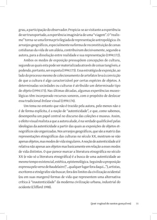 grau, a participação do observador. Propicia-se ao visitante a experiência
de ser transportado, a experiência imaginária de uma “viagem”. O “realis-
mo” torna-se uma forma privilegiada de representação antropológica. Os
arranjos geográficos, especialmente na forma de reconstituição de cenas
cotidianas da vida de um aldeia, contribuiram decisivamente, segundo a
autora, para a dissolução entre realidade e sua representação (1994:172).
    Ambos os modos de exposição pressupõem concepções de cultura,
segundo as quais esta pode ser materializada através de coisas tangíveis, e
podendo, portanto, ser exposta (1994:173). Essa estratégia de exposição, ao
lado do processo mesmo de colecionamento de artefatos leva à convicção
de que a cultura é algo caracterizável por certas espécies de objetos. A
determinadas sociedades ou culturas é atribuído um determinado tipo
de objeto (1994:173). Nas últimas décadas, algumas experiências museo-
lógicas têm incorporado recursos sonoros, com o propósito de deslocar
essa tradicional ênfase visual (1994:174).
    Um tema no entanto que não é trazido pela autora, pelo menos não o
é de forma explícita, é a noção de “autenticidade”, e que, como sabemos,
desempenha um papel central no discurso das coleções e museus. Assim,
o efeito visual realista a que a autora alude, é na verdade qualificável pelas
ideologias da autenticidade a partir das quais as exposições de objetos et-
nográficos são organizadas. Nos arranjos geográficos, que são a matriz das
representações etnográficas das culturas no século XX, mostram-se não
apenas objetos, mas modos de vida singulares. A noção de autenticidade aí é
relativa não apenas aos objetos mas basicamente em relação a esses modos
de vida distintos. O que parece marcar a literatura etnográfica no século
XX (e não só a literatura etnográfica) é a busca de uma autenticidade ao
mesmo tempo existencial, estética, epistemológica. Seguindo a proposição
expressa pelo verso de Baudelaire (“...qualquer lugar fora daqui...”), artistas,
escritores e etnógrafos vão buscar, fora dos limites da civilização ocidental
(ou em suas margens) formas de vida que representem uma alternativa
crítica à “inautenticidade” da moderna civilização urbana, industrial do
ocidente (Clifford 1998).



                            		
                             {josé reginaldo santos gonçalves}                     55
 