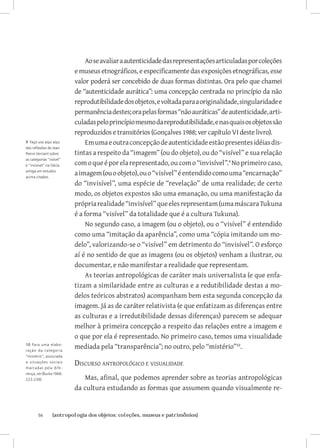 Ao se avaliar a autenticidade das representações articuladas por coleções
                          e museus etnográficos, e especificamente das exposições etnográficas, esse
                          valor poderá ser concebido de duas formas distintas. Ora pelo que chamei
                          de “autenticidade aurática”: uma concepção centrada no princípio da não
                          reprodutibilidade dos objetos, e voltada para a originalidade, singularidade e
                          permanência destes; ora pelas formas “não auráticas” de autenticidade, arti-
                          culadas pelo princípio mesmo da reprodutibilidade, e nas quais os objetos são
                          reproduzidos e transitórios (Gonçalves 1988; ver capítulo VI deste livro).
9 Faço uso aqui aqui          Em uma e outra concepção de autenticidade estão presentes idéias dis-
das reflexões de Jean
Pierre Vernant sobre      tintas a respeito da “imagem” (ou do objeto), ou do “visível” e sua relação
as categorias “visível”
e “invisível” na Gécia    com o que é por ela representado, ou com o “invisível”. No primeiro caso,
antiga em estudos
acima citados.
                          a imagem (ou o objeto), ou o “visível” é entendido como uma “encarnação”
                          do “invisível”, uma espécie de “revelação” de uma realidade; de certo
                          modo, os objetos expostos são uma emanação, ou uma manifestação da
                          própria realidade “invisível” que eles representam (uma máscara Tukuna
                          é a forma “visível” da totalidade que é a cultura Tukuna).
                              No segundo caso, a imagem (ou o objeto), ou o “visível” é entendido
                          como uma “imitação da aparência”, como uma “cópia imitando um mo-
                          delo”, valorizando-se o “visível” em detrimento do “invisível”. O esforço
                          aí é no sentido de que as imagens (ou os objetos) venham a ilustrar, ou
                          documentar, e não manifestar a realidade que representam.
                              As teorias antropológicas de caráter mais universalista (e que enfa-
                          tizam a similaridade entre as culturas e a redutibilidade destas a mo-
                          delos teóricos abstratos) acompanham bem esta segunda concepção da
                          imagem. Já as de caráter relativista (e que enfatizam as diferenças entre
                          as culturas e a irredutibilidade dessas diferenças) parecem se adequar
                          melhor à primeira concepção a respeito das relações entre a imagem e
                          o que por ela é representado. No primeiro caso, temos uma visualidade
10 Para uma elabo-
ração da categoria
                          mediada pela “transparência”; no outro, pelo “mistério”10.
“mistério”, associada
a situações sociais
marcadas pela dife-
                          Discurso antropológico e visualidade
rença, ver (Burke 1966:
223-239).                    Mas, afinal, que podemos aprender sobre as teorias antropológicas
                          da cultura estudando as formas que assumem quando visualmente re-


        56	      {antropologia dos objetos: coleções, museus e patrimônios}
 
