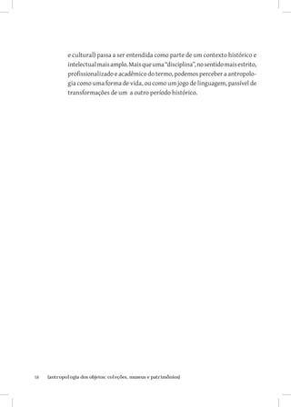 e cultural) passa a ser entendida como parte de um contexto histórico e
              intelectual mais amplo. Mais que uma “disciplina”, no sentido mais estrito,
              profissionalizado e acadêmico do termo, podemos perceber a antropolo-
              gia como uma forma de vida, ou como um jogo de linguagem, passível de
              transformações de um a outro período histórico.




58	   {antropologia dos objetos: coleções, museus e patrimônios}
 