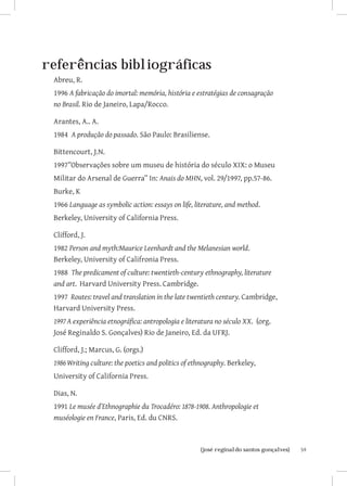referências bibliográficas
 Abreu, R.
 1996 A fabricação do imortal: memória, história e estratégias de consagração
 no Brasil. Rio de Janeiro, Lapa/Rocco.

 Arantes, A.. A.
 1984 A produção do passado. São Paulo: Brasiliense.

 Bittencourt, J.N.
 1997”Observações sobre um museu de história do século XIX: o Museu
 Militar do Arsenal de Guerra” In: Anais do MHN, vol. 29/1997, pp.57-86.
 Burke, K
 1966 Language as symbolic action: essays on life, literature, and method.
 Berkeley, University of California Press.

 Clifford, J.
 1982 Person and myth:Maurice Leenhardt and the Melanesian world.
 Berkeley, University of Califronia Press.
 1988 The predicament of culture: twentieth-century ethnography, literature
 and art. Harvard University Press. Cambridge.
 1997 Routes: travel and translation in the late twentieth century. Cambridge,
 Harvard University Press.
 1997	A experiência etnográfica: antropologia e literatura no século XX. (org.
 José Reginaldo S. Gonçalves) Rio de Janeiro, Ed. da UFRJ.

 Clifford, J.; Marcus, G. (orgs.)
 1986	Writing culture: the poetics and politics of ethnography. Berkeley,
 University of California Press.

 Dias, N.
 1991 Le musée d’Ethnographie du Trocadéro: 1878-1908. Anthropologie et
 muséologie en France, Paris, Ed. du CNRS.



                        		
                         {josé reginaldo santos gonçalves}                       59
 