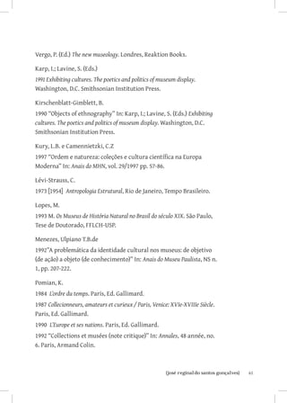 Vergo, P. (Ed.) The new museology. Londres, Reaktion Books.

Karp, I.; Lavine, S. (Eds.)
1991	Exhibiting cultures. The poetics and politics of museum display.
Washington, D.C. Smithsonian Institution Press.

Kirschenblatt-Gimblett, B.
1990 “Objects of ethnography” In: Karp, I.; Lavine, S. (Eds.) Exhibiting
cultures. The poetics and politics of museum display. Washington, D.C.
Smithsonian Institution Press.

Kury, L.B. e Camennietzki, C.Z
1997 “Ordem e natureza: coleções e cultura científica na Europa
Moderna” In: Anais do MHN, vol. 29/1997 pp. 57-86.

Lévi-Strauss, C.
1973 [1954] Antropologia Estrutural, Rio de Janeiro, Tempo Brasileiro.

Lopes, M.
1993 M. Os Museus de História Natural no Brasil do século XIX. São Paulo,
Tese de Doutorado, FFLCH-USP.

Menezes, Ulpiano T.B.de
1992”A problemática da identidade cultural nos museus: de objetivo
(de ação) a objeto (de conhecimento)” In: Anais do Museu Paulista, NS n.
1, pp. 207-222.

Pomian, K.
1984 L’ordre du temps. Paris, Ed. Gallimard.
1987 Collecionneurs, amateurs et curieux / Paris, Venice: XVIe-XVIIIe Siècle.
Paris, Ed. Gallimard.
1990 L’Europe et ses nations. Paris, Ed. Gallimard.
1992 “Collections et musées (note critique)” In: Annales, 48 année, no.
6. Paris, Armand Colin.



                              		
                               {josé reginaldo santos gonçalves}                61
 