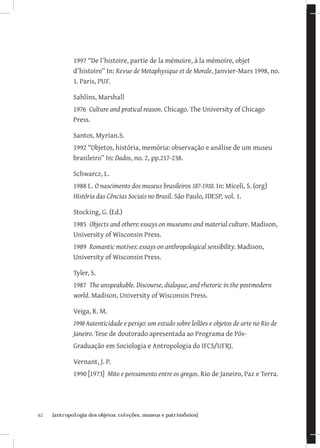 1997 “De l’histoire, partie de la mémoire, à la mémoire, objet
              d’histoire” In: Revue de Metaphysique et de Morale, Janvier-Mars 1998, no.
              1. Paris, PUF.

              Sahlins, Marshall
              1976 Culture and pratical reason. Chicago. The University of Chicago
              Press.

              Santos, Myrian.S.
              1992 “Objetos, história, memória: observação e análise de um museu
              brasileiro” In: Dados, no. 2, pp.217-238.

              Schwarcz, L.
              1988 L. O nascimento dos museus brasileiros 187-1910. In: Miceli, S. (org)
              História das Cências Sociais no Brasil. São Paulo, IDESP, vol. 1.

              Stocking, G. (Ed.)
              1985 Objects and others: essays on museums and material culture. Madison,
              University of Wisconsin Press.
              1989 Romantic motives: essays on anthropological sensibility. Madison,
              University of Wisconsin Press.

              Tyler, S.
              1987 The unspeakable. Discourse, dialogue, and rhetoric in the postmodern
              world. Madison, University of Wisconsin Press.

              Veiga, R. M.
              1998	Autenticidade e perigo: um estudo sobre leilões e objetos de arte no Rio de
              Janeiro. Tese de doutorado apresentada ao Programa de Pós-
              Graduação em Sociologia e Antropologia do IFCS/UFRJ.

              Vernant, J. P.
              1990 [1973] Mito e pensamento entre os gregos. Rio de Janeiro, Paz e Terra.




62	   {antropologia dos objetos: coleções, museus e patrimônios}
 