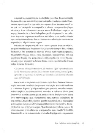 A narrativa, enquanto uma modalidade específica de comunicação
humana, floresce num contexto marcado pelas relações pessoais. O nar-
rador é alguém que traz o passado para o presente na forma de memória;
ou que traz para perto uma experiência situada num ponto longínquo
do espaço. A narrativa sempre remete a uma distância no tempo ou no
espaço. Essa distância é mediada pela experiência pessoal do narrador.
Para Benjamin, os grandes modêlos de narradores eram o velho artesão
que conhecia as tradições de sua aldeia e o marinheiro que narrava suas
experiências adquiridas em viagens.
   O narrador sempre impunha a sua marca pessoal em suas estórias.
Enquanto modalidade de comunicação, a narrativa sempre deixa rastros
humanos. Como a marca das mãos do artesão num objeto que produz.
Há uma forte relação pessoal entre o narrador e suas estórias e com sua
audiência. Relação esta que passa necessàriamente pelo corpo. O narra-
dor, ao contar uma estória, faz uso do seu corpo, especialmente de suas
mãos. Segundo Benjamin:

   “...a narração, em seu aspecto sensível, não é de modo algum o produto exclusivo
   da voz. Na verdadeira narração, a mão intervém decisivamente, com seus gestos,
   aprendidos na experiência do trabalho, que sustentam de cem maneiras o fluxo do
   que é dito” (1986:221).

    Outro aspecto importante na caracterização dessa forma de comuni-
cação humana é a ausência de qualquer explicação. A narrativa se basta
a si mesma e dispensa qualquer esfôrço, por parte do narrador, no sen-
tido de explicar os acontecimentos narrados. A audiência é livre para
interpretar a estória como quizer. Essa ausência de explicações deixa
livre o terreno para o que é fundamental na narrativa: o intercâmbio de
experiências. Segundo Benjamin, quanto mais renuncia às explicações
psicológicas, mais a narrativa se gravará facilmente na memória dos ou-
vintes. Em suas próprias palavras, “Quanto mais o ouvinte se esquece de
si mesmo, mais profundamente se grava nele o que é ouvido” (1986:205).
Processando-se em camadas muito profundas do psiquismo, esse processo



                             		
                              {josé reginaldo santos gonçalves}                       65
 