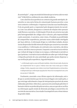 de assimilação “... exige um estado de distensão que se torna cada vez mais
              raro” (1986:204) no cotidiano de uma cidade moderna.
                  Com o declínio da experiência no contexto da grande metrópole, de-
              senvolve-se uma outra forma de comunicação humana peculiar a esse
              novo contexto: a informação. A imprensa é uma das suas manifestações.
              É ela em grande parte a responsável pelo desaparecimento da narrati-
              va. Com o seu advento, desaparece o contexto de relações inter-pessoais
              onde floresce a narrativa. A informação é fruto de um universo marcado
              pela heterogeneidade dos códigos sócio-culturais, pela impessoalidade
              e pelo anonimato. A narrativa, como vimos, é fundada na possibilidade
              de compartilhar experiências, portanto numa coletividade interligada
              por laços afetivos. A informação dirige-se a indivíduos isolados, átomos
              sociais desprovidos da rêde intensa de relações que caracteriza o narrador
              e sua audiência. A informação, em contraste com a narrativa, não deixa
              rastros, não deixa marcas pessoais. Enquanto a narrativa trazia estórias
              que vinham de longe no tempo ou no espaço, a informação se prende ao
              que é próximo. A narrativa trazia embutido um saber que vinha de longe
              e dispunha portanto de uma autoridade que podia mesmo dispensar a
              sua verificação pela experiência. Segundo Benjamin:

                  “...a informação aspira a uma verificação imediata. Antes de mais nada, ela precisa
                  ser compreensível ‘em si e para si’. Muitas vezes não é mais exata que os relatos
                  antigos. Porém, enquanto esses relatos recorriam freqüentemente ao miraculoso,
                  é indispensável que a informação seja plausível. Nisso ela é incompatível com a arte
                  da narrativa” (1986:203).

                  Finalmente, associado a esse último aspecto da informação, está o
              de que os acontecimentos que ela nos traz já chegam com explicações, o
              que restringe radicalmente o leque de interpretações possíveis de serem
              elaboradas pelo leitor. Além disso, o processo de assimilação pelo leitor é
              bastante inferior ao produzido pela narrativa, uma vez que não se verifica
              na informação aquele estado de distensão psicológica característico do
              ouvinte de uma narrativa. Esse estado é incompatível com o ritmo intenso
              da grande cidade.


66	   {antropologia dos objetos: coleções, museus e patrimônios}
 