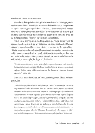 O flâneur e o homem-da-multidão
    O declínio da experiência na grande metrópole traz consigo, junta-
mente com o fim da narrativa e o advento da informação, o surgimento
de alguns personagens típicos desse contexto. O mesmo Benjamin elabora
uma outra distinção que está associada à que acabamos de expor e que
ilumina algumas dessas modalidades de experiência humana. Trata-se
da distinção entre o “flâneur” e o “homem da multidão”.
    Um e outro representam modos diversos de reagir ao universo da
grande cidade, ao seu ritmo vertiginoso e sua impessoalidade. O flâneur
recusa-se a ser absorvido por esse ritmo, recusa-se a perder sua subjeti-
vidade no universo da multidão. Ele caminha lentamente e experimenta
subjetivamente cada detalhe visual, táctil, auditivo ou olfativo das ruas
da cidade. O fundamento do pensamento e da experiência da flânerie é a
ociosidade, a contemplação. Segundo Benjamin:

   “O pedestre sabia ostentar em certas condições sua ociosidade provocativamente.
   Por algum tempo, em torno de 1840, foi de bom-tom levar tartarugas a passear nas
   galerias. De bom grado, o flâneur deixava que elas lhes prescrevessem o ritmo de
   caminhar” (1989a:122).

   Num texto escrito em 1936, em Paris, Edmond Jaloux, citado por Ben-
jamin, diz:

   “Um homem que passeia não devia se preocupar com os riscos que corre, ou com as
   regras de uma cidade. Se uma idéia divertida lhe vem a mente, se uma loja curiosa
   se oferece a sua visão, é natural que, sem ter de afrontar perigos tais como nossos
   avós nem mesmo puderam supor, ele queira atravessar a via. Ora, hoje ele não pode
   fazê-lo sem tomar mil precauções, sem interrogar o horizonte, sem pedir conselho
   à delegacia de polícia, sem se misturar a uma multidão aturdida e acotovelada, cujo
   caminho está traçado de antemão por pedaços de metal brilhante. Se ele tenta
   juntar os pensamentos fantásticos que lhe ocorrem, e que as visões da rua devem
   excitar, é ensurdecido pelos alto-falantes ... desmoralizado pelos trechos de diálo-
   gos, dos informes políticos e do jazz que se insinuam pelas janelas...” (1989a:210).




                              		
                               {josé reginaldo santos gonçalves}                          67
 