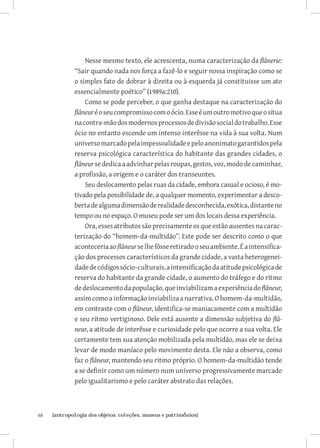 Nesse mesmo texto, ele acrescenta, numa caracterização da flânerie:
              “Sair quando nada nos força a fazê-lo e seguir nossa inspiração como se
              o simples fato de dobrar à direita ou à esquerda já constituisse um ato
              essencialmente poético” (1989a:210).
                  Como se pode perceber, o que ganha destaque na caracterização do
              flâneur é o seu compromisso com o ócio. Esse é um outro motivo que o situa
              na contra-mão dos modernos processos de divisão social do trabalho. Esse
              ócio no entanto esconde um intenso interêsse na vida à sua volta. Num
              universo marcado pela impessoalidade e pelo anonimato garantidos pela
              reserva psicológica característica do habitante das grandes cidades, o
              flâneur se dedica a advinhar pelas roupas, gestos, voz, modo de caminhar,
              a profissão, a origem e o caráter dos transeuntes.
                  Seu deslocamento pelas ruas da cidade, embora casual e ocioso, é mo-
              tivado pela possibilidade de, a qualquer momento, experimentar a desco-
              berta de alguma dimensão de realidade desconhecida, exótica, distante no
              tempo ou no espaço. O museu pode ser um dos locais dessa experiência.
                  Ora, esses atributos são precisamente os que estão ausentes na carac-
              terização do “homem-da-multidão”. Este pode ser descrito como o que
              aconteceria ao flâneur se lhe fôsse retirado o seu ambiente. É a intensifica-
              ção dos processos característicos da grande cidade, a vasta heterogenei-
              dade de códigos sócio-culturais, a intensificação da atitude psicológica de
              reserva do habitante da grande cidade, o aumento do tráfego e do ritmo
              de deslocamento da população, que inviabilizam a experiência do flâneur,
              assim como a informação inviabiliza a narrativa. O homem-da-multidão,
              em contraste com o flâneur, identifica-se maniacamente com a multidão
              e seu ritmo vertiginoso. Dele está ausente a dimensão subjetiva do flâ-
              neur, a atitude de interêsse e curiosidade pelo que ocorre a sua volta. Ele
              certamente tem sua atenção mobilizada pela multidão, mas ele se deixa
              levar de modo maníaco pelo movimento desta. Ele não a observa, como
              faz o flâneur, mantendo seu ritmo próprio. O homem-da-multidão tende
              a se definir como um número num universo progressivamente marcado
              pelo igualitarismo e pelo caráter abstrato das relações.



68	   {antropologia dos objetos: coleções, museus e patrimônios}
 