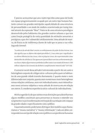 É preciso acrescentar que um e outro tipo têm como pano de fundo
um espaço progressivamente ocupado por um outro tipo humano bas-
tante comum nas grandes metrópoles: aquele dotado de uma estrutura
de personalidade e um modo de conduta caracterizada por Georg Sim-
mel através da expressão “blasé”. Trata-se de uma estrutura psicológica
desenvolvida pelos habitantes dos grandes centros urbanos e que tem
como função protegê-lo da vasta quantidade de estímulos sensoriais e
psicógicos a que ele é submetido cotidianamente. Uma atitude de reser-
va, de frieza ou de indiferença diante de tudo que se passa a sua volta.
Segundo Simmel:

   “A essência da atitude blasé consiste no embotamento do poder de discriminar. Isso
   não significa que os objetos não sejam percebidos (...) mas antes que o significado e
   os valores diferenciais das coisas, e daí as próprias coisas, são experimentados como
   destituídos de substância. Elas aparecem à pessoa blasé num tom uniformemente pla-
   no e fosco; objeto algum merece preferência sôbre outro. Esse estado de ânimo é o fiel
   reflexo subjetivo da economia do dinheiro completamente interiorizada” (1973:16).

    O universo social dessa atitude é estruturada a partir de um vasto e
heterogêneo conjunto de códigos sócio-culturais pelos quais os habitan-
tes de uma grande cidade transita diariamente. E quanto maior e mais
diferenciado esse conjunto, quanto mais numerosas e mais heterogêneas
nossas relações cotidianas, mais nos individualizamos, mais intensifica-
mos nosso universo subjetivo e nossa atitude de reserva em em relação
aos outros. É a moderna experiência sócio-cultural do individualismo.

    Minha sugestão é a de que usemos essas distinções para desenharmos
alguns modêlos conceituais para pensarmos os museus e entender seu
surgimento e suas transformações em função de sua relação com o espaço
da grande cidade e especificamente com o público.
    Esquematicamente, poderìamos distinguir dois modelos a que chama-
ríamos o “museu-narrativa” e “museu-informação”. Cada um deles cor-
responderia a um tipo de relação com o público e a experiências humanas



                              		
                               {josé reginaldo santos gonçalves}                            69
 
