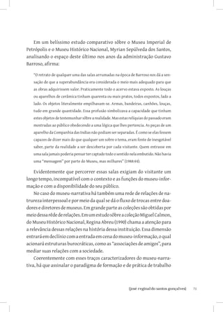 Em um belíssimo estudo comparativo sôbre o Museu Imperial de
Petrópolis e o Museu Histórico Nacional, Myrian Sepúlveda dos Santos,
analisando o espaço deste último nos anos da administração Gustavo
Barroso, afirma:

   “O retrato de qualquer uma das salas arrumadas na época de Barroso nos dá a sen-
   sação de que a superabundância era considerada o meio mais adequado para que
   as obras adquirissem valor. Praticamente todo o acervo estava exposto. As louças
   ou aparelhos de cerâmica tinham quarenta ou mais pratos, todos expostos, lado a
   lado. Os objetos literalmente empilhavam-se. Armas, bandeiras, canhões, louças,
   tudo em grande quantidade. Essa profusão simbolizava a capacidade que tinham
   estes objetos de testemunhar sôbre a realidade. Mas estas relíquias do passado eram
   mostradas ao público obedecendo a uma lógica que lhes pertencia. As peças de um
   aparelho da Companhia das Indias não podiam ser separadas. É como se elas fossem
   capazes de dizer mais do que qualquer um sobre o tema, eram fonte de inesgotável
   saber, parte da realidade a ser descoberta por cada visitante. Quem entrasse em
   uma sala jamais poderia pensar ter captado todo o sentido nela embutido. Não havia
   uma “mensagem” por parte do Museu, mas milhares” (1988:44).

    Evidentemente que percorrer essas salas exigiam do visitante um
longo tempo, incompatível com o contexto e as funções do museu-infor-
mação e com a disponibilidade do seu público.
    No caso do museu-narrativa há também uma rede de relações de na-
trureza interpessoal e por meio da qual se dá o fluxo de trocas entre doa-
dores e diretores de museus. Em grande parte as coleções são obtidas por
meio dessa rêde de relações. Em um estudo sôbre a coleção Miguel Calmon,
do Museu Histórico Nacional, Regina Abreu (1990) chama a atenção para
a relevância dessas relações na história dessa instituição. Essa dimensão
entrará em declínio com a entrada em cena do museu-informação, o qual
acionará estruturas burocráticas, como as “associações de amigos”, para
mediar suas relações com a sociedade.
    Coerentemente com esses traços caracterizadores do museu-narra-
tiva, há que assinalar o paradigma de formação e de prática de trabalho



                             		
                              {josé reginaldo santos gonçalves}                          71
 