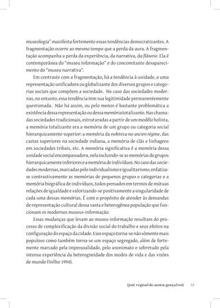 museologia” manifesta fortemente essas tendências democratizantes. A
fragmentação ocorre ao mesmo tempo que a perda da aura. A fragmen-
tação acompanha a perda da experiência, da narrativa, da flânerie. Ela é
contemporânea do “museu informação” e do concomitante desapareci-
mento do “museu narrativa”.
    Em contraste com a fragmentação, há a tendência à unidade, a uma
representação unificadora ou globalizante dos diversos grupos e catego-
rias sociais que compõem a sociedade. No caso das sociedades moder-
nas, no entanto, essa tendência tem sua legitimidade permanentemente
questionada. Não há assim, ou pelo menos é bastante problemática a
existência dessa representação ou dessa memória totalizante. Nas chama-
das sociedades tradicionais, estruturadas a partir de um modêlo holista,
a memória totalizante era a memória de um grupo ou categoria social
hierarquicamente superior: a memória da nobreza no ancien régime, das
castas superiores na sociedade indiana, a memória de clãs e linhagens
em sociedades tribais, etc. A memória significativa é a memória dessa
unidade social encompassadora, nela incluindo-se as memórias de grupos
hierarquicamente inferiores e a memória de indivíduos. No caso das socie-
dades modernas, marcadas pelo individualismo e igualitarismo, enfatiza-
se contrastivamente as memórias de pequenos grupos e categorias e a
memória biográfica de indivíduos, todos pensados em termos de mútuas
relações de igualdade e valorizando-se positivamente a singularidade de
cada uma dessas memórias. É com o propósito de atender às demandas
de representação cultural dessa vasta e heterogênea população que fun-
cionam os modernos museus-informação.
    Essas mudanças que levam ao museu-informação resultam do pro-
cesso de complexificação da divisão social do trabalho e seus efeitos na
configuração do espaço da cidade. Esse espaço torna-se não sòmente mais
populoso como também torna-se um espaço segregado, além de forte-
mente marcado pela impessoalidade, pelo anonimato e sobretudo pela
intensa experiência da heterogneidade dos modos de vida e das visões
de mundo (Velho 1994).



                         		
                          {josé reginaldo santos gonçalves}                 73
 