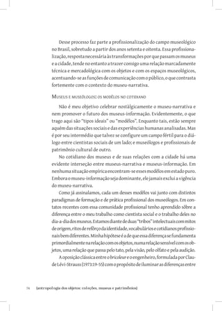 Desse processo faz parte a profissionalização do campo museológico
              no Brasil, sobretudo a partir dos anos setenta e oitenta. Essa profissiona-
              lização, resposta necessária às transformações por que passam os museus
              e a cidade, tende no entanto a trazer consigo uma relação marcadamente
              técnica e mercadológica com os objetos e com os espaços museológicos,
              acentuando-se as funções de comunicação com o público, o que contrasta
              fortemente com o contexto do museu-narrativa.

              Museus e museólogos: os modêlos no cotidiano
                  Não é meu objetivo celebrar nostàlgicamente o museu-narrativa e
              nem promover o futuro dos museus-informação. Evidentemente, o que
              trago aqui são “tipos ideais” ou “modêlos”. Enquanto tais, estão sempre
              aquém das situações sociais e das experiências humanas analisadas. Mas
              é por seu intermédio que talvez se configure um campo fértil para o diá-
              logo entre cientistas sociais de um lado; e museólogos e profissionais de
              patrimônio cultural de outro.
                  No cotidiano dos museus e de suas relações com a cidade há uma
              evidente interseção entre museus-narrativa e museus-informação. Em
              nenhuma situação empírica encontram-se esses modêlos em estado puro.
              Embora o museu-informação seja dominante, ele jamais exclui a vigência
              do museu-narrativa.
                  Como já assinalamos, cada um desses modêlos vai junto com distintos
              paradigmas de formação e de prática profissional dos museólogos. Em con-
              tatos recentes com essa comunidade profissional tenho aprendido sôbre a
              diferença entre o meu trabalho como cientista social e o trabalho deles no
              dia-a-dia dos museus. Estamos diante de duas “tribos” intelectuais com mitos
              de origem, ritos de refôrço da identidade, vocabulários e cotidianos profissio-
              nais bem diferentes. Minha hipótese é a de que essa diferença se fundamenta
              primordialmente na relação com os objetos, numa relação sensível com os ob-
              jetos, uma relação que passa pelo tato, pela visão, pelo olfato e pela audição.
                  A oposição clássica entre o bricoleur e o engenheiro, formulada por Clau-
              de Lévi-Strauss (1973:19-55) com o propósito de iluminar as diferenças entre



74	   {antropologia dos objetos: coleções, museus e patrimônios}
 