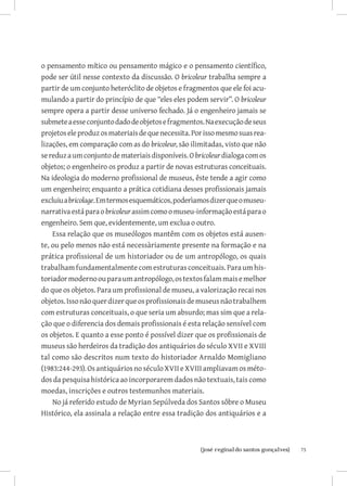 o pensamento mítico ou pensamento mágico e o pensamento científico,
pode ser útil nesse contexto da discussão. O bricoleur trabalha sempre a
partir de um conjunto heteróclito de objetos e fragmentos que ele foi acu-
mulando a partir do princípio de que “eles eles podem servir”. O bricoleur
sempre opera a partir desse universo fechado. Já o engenheiro jamais se
submete a esse conjunto dado de objetos e fragmentos. Na execução de seus
projetos ele produz os materiais de que necessita. Por isso mesmo suas rea-
lizações, em comparação com as do bricoleur, são ilimitadas, visto que não
se reduz a um conjunto de materiais disponíveis. O bricoleur dialoga com os
objetos; o engenheiro os produz a partir de novas estruturas conceituais.
Na ideologia do moderno profissional de museus, êste tende a agir como
um engenheiro; enquanto a prática cotidiana desses profissionais jamais
excluiu a bricolage. Em termos esquemáticos, poderìamos dizer que o museu-
narrativa está para o bricoleur assim como o museu-informação está para o
engenheiro. Sem que, evidentemente, um exclua o outro.
    Essa relação que os museólogos mantêm com os objetos está ausen-
te, ou pelo menos não está necessàriamente presente na formação e na
prática profissional de um historiador ou de um antropólogo, os quais
trabalham fundamentalmente com estruturas conceituais. Para um his-
toriador moderno ou para um antropólogo, os textos falam mais e melhor
do que os objetos. Para um profissional de museu, a valorização recai nos
objetos. Isso não quer dizer que os profissionais de museus não trabalhem
com estruturas conceituais, o que seria um absurdo; mas sim que a rela-
ção que o diferencia dos demais profissionais é esta relação sensível com
os objetos. E quanto a esse ponto é possível dizer que os profissionais de
museus são herdeiros da tradição dos antiquários do século XVII e XVIII
tal como são descritos num texto do historiador Arnaldo Momigliano
(1983:244-293). Os antiquários no século XVII e XVIII ampliavam os méto-
dos da pesquisa histórica ao incorporarem dados não textuais, tais como
moedas, inscrições e outros testemunhos materiais.
    No já referido estudo de Myrian Sepúlveda dos Santos sôbre o Museu
Histórico, ela assinala a relação entre essa tradição dos antiquários e a



                          		
                           {josé reginaldo santos gonçalves}                  75
 