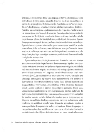 prática dos profissionais desta Casa à época de Barroso. Essa relação teria
              entrado em declínio com o advento de novos modelos museológicos a
              partir dos anos setenta. Historicamente, é verdade que os “novos muse-
              ólogos”, desde os anos setenta, retiraram a ênfase nas práticas de identi-
              ficação e autenticação de objetos como um dos requisitos fundamentais
              na formação do profissional de museus. Eu arriscaria dizer no entanto
              que, apesar do declínio da valorização dessas práticas, elas talvez ainda
              constituam o núcleo da identidade dos profissionais de museus. Apesar
              de ocuparem uma posição marginal nos atuais currículos de museologia,
              é possìvelmente por seu intermédio que a comunidade identifica, avalia
              e reconhece, informalmente, no cotidiano, os seus profissionais. Nesse
              sentido, acredito que haja uma continuidade profunda, uma estrutura de
              longa duração a ligar os antigos e os novos profissionais de museu àquela
              tradição dos antiquários.
                  É provável que essa distinção entre uma dimensão concreta e outra
              abstrata na atividade do profissional de museu esteja ligada a uma dua-
              lidade estrutural presente nos próprios objetos museológicos, dualidade
              não muito diferente daquela estabelecida na teologia política medieval
              entre “os dois corpos do rei”. Segundo um estudo clássico de Ernst Kan-
              torowicz (1981), os reis medievais possuiam dois corpos. Um deles era
              um corpo contingente e perecível e que desapareceria com a morte. O
              outro era um corpo transcendente e eterno e que porisso mesmo tinha
              a capacidade de representar a totalidade da ordem cósmica e da ordem
              social. Assim, também os objetos museológicos possuem, de um lado,
              uma dimensão contingente e perecível enquanto objetos materiais; de
              outro, uma dimensão abstrata e transcendente enquanto representações
              de ideais e valores sociais. As transformações que se processaram no
              discurso museológico desde os anos setenta parecem indicar uma forte
              tendencia no sentido de se valorizar a dimensão abstrata dos objetos, a
              sua capacidade de representar valores e ideais de diferentes grupos e
              categorias sociais. Faz sentido nesse contexto a valorização dos textos
              em detrimento dos objetos. Estes tendem a ser mais valorizados como



76	   {antropologia dos objetos: coleções, museus e patrimônios}
 