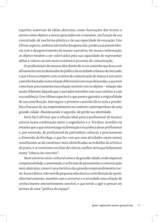 suportes materiais de idéias abstratas, como ilustrações dos textos; e
menos como objetos a serem apreciados em si mesmos, em função de sua
concretude, de sua forma plástica e de sua capacidade de evocação. Este
último aspecto, embora não tenha desaparecido, perdeu sua preeminên-
cia com o desaparecimento do museu-narrativa. No museu-informação,
os objetos tendem a ser valorizados pela sua capacidade de representar
idéias e valores sociais num econômico processo de comunicação.
     Os profissionais de museus têm diante de si um caminho que leva a um
afinamento com as demandas do público da sociedade urbana e do mercado,
e que o leva a competir com os meios de comunicação de massa; e um outro
caminho baseado numa relação diferencial com essas demandas, e que tem
como base precisamente essa relação sensível com os objetos – relação não
muito diferente daquela que o narrador entretém com suas estórias e com
sua audiência. Esse último aspecto é o que parece garantir a originalidade
de sua contribuição. Sem seguir o primeiro caminho ele se isola e possibi-
lita o fracasso do seu emprendimento no contexto contemporâneo de uma
grande cidade. Abandonando o segundo, ele perde sua identidade.
     Seria fácil afirmar que a solução ideal para o profissional de museus
estaria numa combinação entre o engenheiro e o bricoleur. Acredito no
entanto que o que está em jogo na formação e na prática desse profissional
e, por extensão, do profissional de patrimônio cultural, é precisamente
a dimensão da bricolage, o que faz com que suas atividades sejam menos
semelhantes ao do cientista e mais identificadas ao trabalho do artista e
do poeta. E se insistimos em falar de ciência, melhor seria que falàssemos
numa “ciência do concreto”.
     Num universo sócio-cultural como o da grande cidade, onde imperam
a impessoalidade, o anonimato, e as formas de pensamento e comunicação
mais abstratas, como é característico dos grandes empreendimentos tec-
no-burocráticos, não será de pequena relevância a contribuição de quem,
alternativamente, mantém com o universo e a sociedade uma relação de
conhecimento eminentemente sensível, e que tende a agir e pensar em
termos de uma “poética do espaço”.



                          		
                           {josé reginaldo santos gonçalves}                 77
 