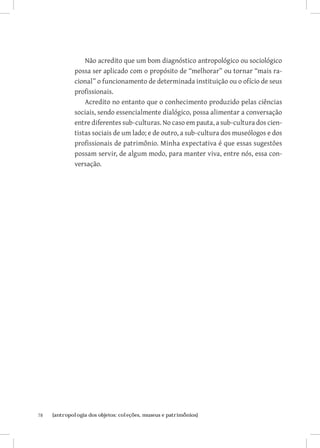 Não acredito que um bom diagnóstico antropológico ou sociológico
              possa ser aplicado com o propósito de “melhorar” ou tornar “mais ra-
              cional” o funcionamento de determinada instituição ou o ofício de seus
              profissionais.
                  Acredito no entanto que o conhecimento produzido pelas ciências
              sociais, sendo essencialmente dialógico, possa alimentar a conversação
              entre diferentes sub-culturas. No caso em pauta, a sub-cultura dos cien-
              tistas sociais de um lado; e de outro, a sub-cultura dos museólogos e dos
              profissionais de patrimônio. Minha expectativa é que essas sugestões
              possam servir, de algum modo, para manter viva, entre nós, essa con-
              versação.




78	   {antropologia dos objetos: coleções, museus e patrimônios}
 