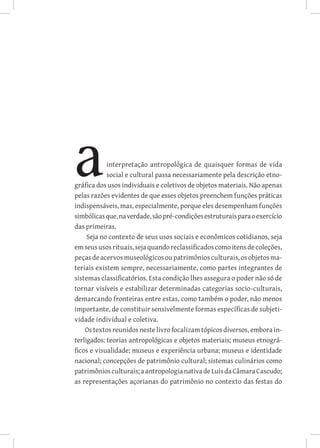 interpretação antropológica de quaisquer formas de vida
            social e cultural passa necessariamente pela descrição etno-
gráfica dos usos individuais e coletivos de objetos materiais. Não apenas
pelas razões evidentes de que esses objetos preenchem funções práticas
indispensáveis, mas, especialmente, porque eles desempenham funções
simbólicas que, na verdade, são pré-condições estruturais para o exercício
das primeiras.
     Seja no contexto de seus usos sociais e econômicos cotidianos, seja
em seus usos rituais, seja quando reclassificados como itens de coleções,
peças de acervos museológicos ou patrimônios culturais, os objetos ma-
teriais existem sempre, necessariamente, como partes integrantes de
sistemas classificatórios. Esta condição lhes assegura o poder não só de
tornar visíveis e estabilizar determinadas categorias socio-culturais,
demarcando fronteiras entre estas, como também o poder, não menos
importante, de constituir sensivelmente formas específicas de subjeti-
vidade individual e coletiva.
    Os textos reunidos neste livro focalizam tópicos diversos, embora in-
terligados: teorias antropológicas e objetos materiais; museus etnográ-
ficos e visualidade; museus e experiência urbana; museus e identidade
nacional; concepções de patrimônio cultural; sistemas culinários como
patrimônios culturais; a antropologia nativa de Luis da Câmara Cascudo;
as representações açorianas do patrimônio no contexto das festas do
 