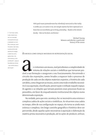 With good reason postmodernism has relentlessly instructed us that reality
                                       is artifice yet, so it seems to me, not enough surprise has been expressed as to
                                       know how we nevertheless get on living, pretending – thanks to the mimetic
1 ”Com boas razões,                    faculty – that we live facts, not fictions.
o pós-modernismo

tem nos mostrado
                                                                                                       Michael Taussig
incansavelmente que
                                                                                      Mimesis and alterity: a particular
a realidade é um arti-                                                                           history of the senses
fício, ainda que, assim

me parece, não muita

surpresa tenha sido

expressa em relação

a sabermos como,          Os museus como espaços materiais de representação social
apesar disso, nós

continuamos a viver

acreditando – graças à

faculdade da mímese

– que vivemos fatos e

não ficções”.                          o visitarmos um museu, mal percebemos a complexidade do
                                       sistema de relações sociais e simbólicas que tornaram pos-
                          sível a sua formação e asseguram o seu funcionamento. Percorrendo o
                          circuito das exposições, somos levados a esquecer todo o processo de
                          produção de cada um dos objetos materiais expostos, a história de cada
                          um deles, como chegaram ao museu, assim como todo o trabalho necessá-
                          rio à sua aquisição, classificação, preservação e exibição naquele espaço.
                          Os agentes e as relações que tornam possíveis esses processos ficam na
                          penumbra, em favor do enquadramento institucional dos objetos numa
                          determinada exposição.
                              Na verdade, para que esta aconteça, faz-se necessária uma extensa e
                          complexa cadeia de ações sociais e simbólicas. Ao situarmos essa cadeia
                          no tempo, além de sua configuração no espaço, ela torna-se ainda mais
                          extensa e complexa. Um longo caminho geográfico e histórico deve ser
                          percorrido, desde aquelas ações necessárias à aquisição e elaboração da
                          matéria prima necessária à produção, até às ações de produzir, utilizar,
 