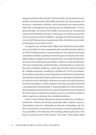 enquanto produtos da chamada “cultura erudita” são igualmente incor-
              porados, reinterpretados e difundidos pelos meios de comunicação. Esse
              processo, é importante sublinhar, não se desenrola num mesmo plano,
              onde tudo se homogeneizaria num processo de “globalização” e “trans-
              nacionalização” da cultura. Na verdade, esse processo de circulação da
              cultura está submetido a divisões e hierarquias, a estruturas nacionais e
              locais de natureza social e simbólica, cuja lógica de funcionamento pre-
              cisa ser decifrada para que se possam perceber os limites reais e avaliar
              lucidamente os seus efeitos sociais.
                  Ao adquirir, por variados meios, objetos das mais diversas procedên-
              cias, ao classificá-los como componentes de uma determinada coleção e
              ao exibi-los publicamente, os museus modernos não somente expressam
              como fabricam idéias e valores por meio dos quais as relações entre socie-
              dades, grupos e categorias sociais são pensadas. Seu estudo nos dá acesso
              aos mecanismos pelos quais essas idéias e valores circulam socialmente,
              como são reproduzidos, reinterpretados e disseminados no espaço pú-
              blico das sociedades modernas. Aquilo que Françoise Héritier chamou
              de “simbólica elementar do idêntico e do diferente” (1979:217) é elabora-
              da de modos particulares através daqueles procedimentos de aquisição,
              classificação e exibição de objetos pelos museus. Oposições fundamentais
              do universo social e ideológico moderno tais como civilizado /primitivo,
              nacional/ estrangeiro, erudito /popular, elite /povo, passado /presente
              e principalmente autenticidade / inautenticidade são representadas e
              disseminadas no espaço dos museus, o que os transforma em rico material
              de estudo sobre os sistemas de relações sociais e os sistemas de idéias e
              valores vigentes no contexto das sociedades modernas.
                  Desde as duas últimas décadas do século passado, tem crescido no-
              tavelmente o número de estudos produzidos sobre coleções, museus e
              “patrimônios culturais”, sobretudo nas áreas de Antropologia e de His-
              tória. Os primeiros concentram-se em coleções e museus etnográficos e
              étnicos (Clifford 1997; 2003; Dias 1991; Stocking 1983; Karp  Lavine 1991;
              Karp, Lavine  Kreamer 1992; Thomas 1991; Ames 1992; Jacknis 2002);



84	   {antropologia dos objetos: coleções, museus e patrimônios}
 