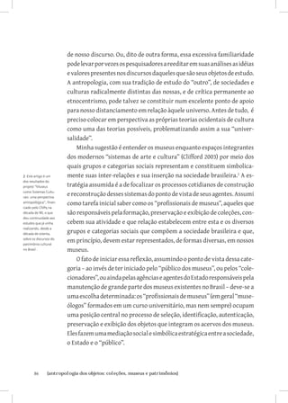 de nosso discurso. Ou, dito de outra forma, essa excessiva familiaridade
                         pode levar por vezes os pesquisadores a reeditar em suas análises as idéias
                         e valores presentes nos discursos daqueles que são seus objetos de estudo.
                         A antropologia, com sua tradição de estudo do “outro”, de sociedades e
                         culturas radicalmente distintas das nossas, e de crítica permanente ao
                         etnocentrismo, pode talvez se constituir num excelente ponto de apoio
                         para nosso distanciamento em relação àquele universo. Antes de tudo, é
                         preciso colocar em perspectiva as próprias teorias ocidentais de cultura
                         como uma das teorias possíveis, problematizando assim a sua “univer-
                         salidade”.
                             Minha sugestão é entender os museus enquanto espaços integrantes
                         dos modernos “sistemas de arte e cultura” (Clifford 2003) por meio dos
                         quais grupos e categorias sociais representam e constituem simbolica-
2 Este artigo é um       mente suas inter-relações e sua inserção na sociedade brasileira. A es-
dos resultados do
projeto “Museus          tratégia assumida é a de focalizar os processos cotidianos de construção
como Sistemas Cultu-
rais: uma perspectiva
                         e reconstrução desses sistemas do ponto de vista de seus agentes. Assumi
antropológica”, finan-   como tarefa inicial saber como os “profissionais de museus”, aqueles que
ciado pelo CNPq na
década de 90, e que      são responsáveis pela formação, preservação e exibição de coleções, con-
deu continuidade aos
estudos que já vinha     cebem sua atividade e que relação estabelecem entre esta e os diversos
realizando, desde a
década de oitenta,
                         grupos e categorias sociais que compõem a sociedade brasileira e que,
sobre os discursos do
patrimônio cultural
                         em princípio, devem estar representados, de formas diversas, em nossos
no Brasil .              museus.
                             O fato de iniciar essa reflexão, assumindo o ponto de vista dessa cate-
                         goria – ao invés de ter iniciado pelo “público dos museus”, ou pelos “cole-
                         cionadores”, ou ainda pelas agências e agentes do Estado responsáveis pela
                         manutenção de grande parte dos museus existentes no Brasil – deve-se a
                         uma escolha determinada: os “profissionais de museus” (em geral “muse-
                         ólogos” formados em um curso universitário, mas nem sempre) ocupam
                         uma posição central no processo de seleção, identificação, autenticação,
                         preservação e exibição dos objetos que integram os acervos dos museus.
                         Eles fazem uma mediação social e simbólica estratégica entre a sociedade,
                         o Estado e o “público”.



       86	     {antropologia dos objetos: coleções, museus e patrimônios}
 